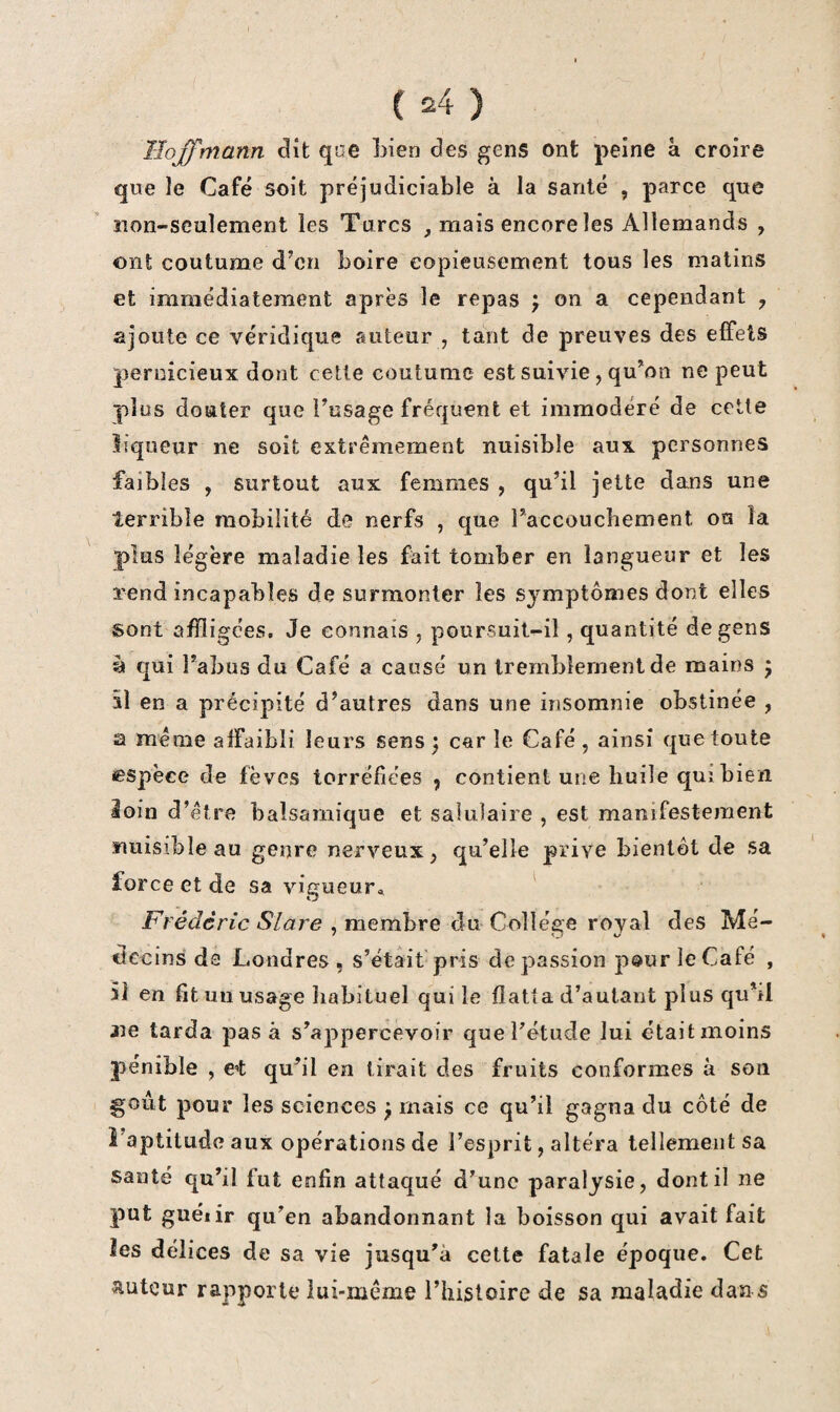 Hoffmann dît que Lien des gens ont peine à croire que le Café soit préjudiciable à la santé , parce que îion-sculement les Turcs mais encore les Allemands , ont coutume d’en boire copieusement tous les matins et immédiatement après le repas f on a cependant , ajoute ce véridique auteur , tant de preuves des effets pernicieux dont cette coutume est suivie, qu’on ne peut plus douter que i’usage fréquent et immodéré de cette liqueur ne soit extrêmement nuisible aux personnes faibles , surtout aux femmes , qu’il jette dans une terrible mobilité de nerfs , que l’accouchement ou la plus légère maladie les fait tomber en langueur et les rend incapables de surmonter les symptômes dont elles sont affligées. Je connais , poursuit-il, quantité de gens à qui l’abus du Café a causé un tremblement de mains j 51 en a précipité d’autres dans une insomnie obstinée , a même affaibli leurs sens) car le Café, ainsi que toute espèce de fèves torréfiées ^ contient une huile qui bien loin d’être balsamique et salulaire , est manifestement nuisible au genre nerveux, qu’elle prive bientôt de sa force et de sa vigueur^, Frédéric Slare , membre du Collège royal des Mé¬ decins de Londres , s’étâit pris de passion pour le Café , il en fit un usage liabituel qui le flatta d’autant plus qu’il 2îe tarda pas à s’appercevoir que l’étude lui était moins pénible , C’t qu’il en tirait des fruits conformes à son goût pour les sciences ) mais ce qu’il gagna du côté de î’aptitude aux opérations de l’esprit, altéra tellement sa santé qu’il fut enfin attaqué d’une paralysie, dont il ne put guéiir qu’en abandonnant la boisson qui avait fait îes délices de sa vie jusqu’à cette fatale époque. Cet îtuteur rapporte lui-même Thisloire de sa maladie dan s