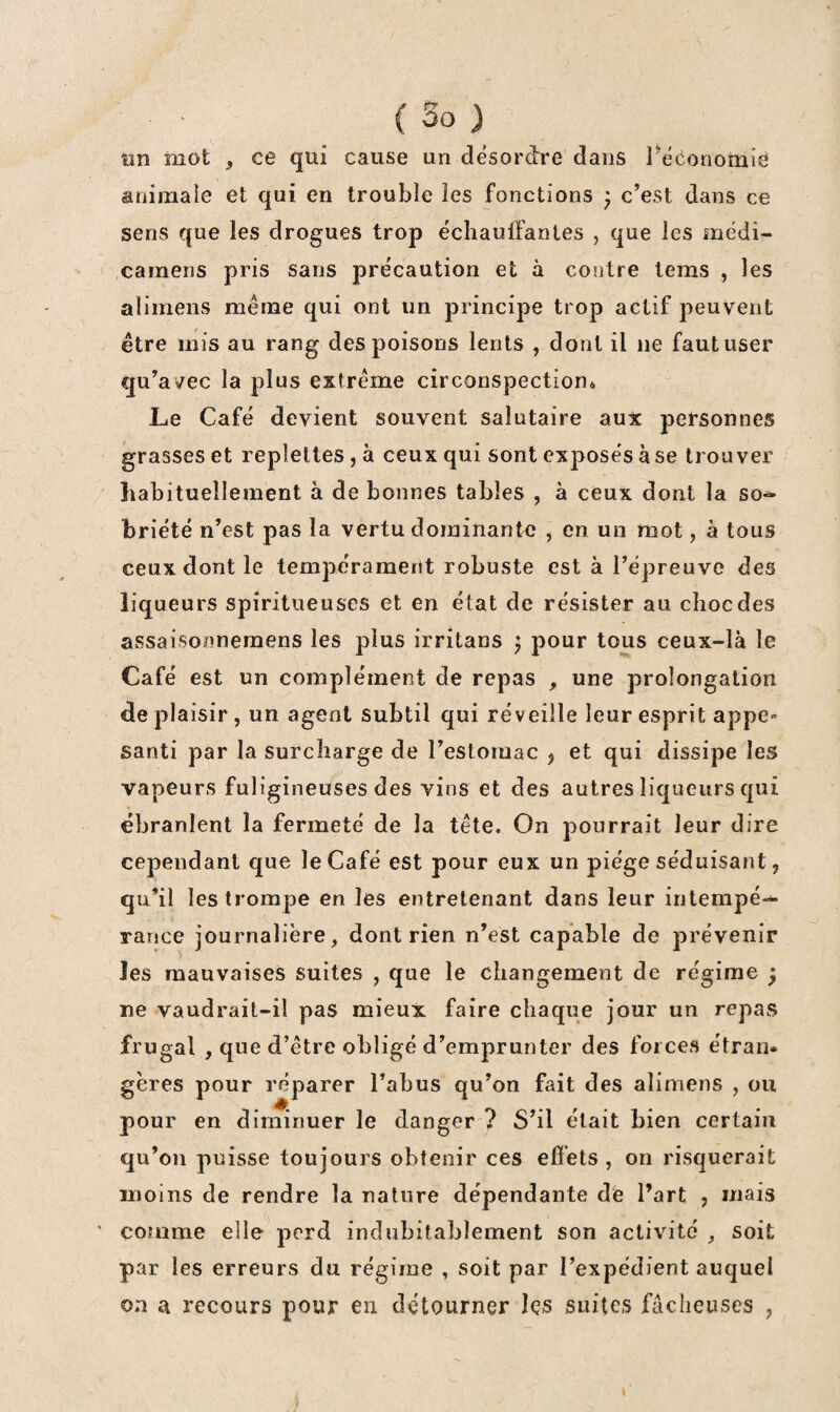 ün mot , ce qui cause un désordre dans réconomié animale et qui en trouble les fonctions j c’est dans ce sens que les drogues trop échauffantes , que les médi- cainens pris sans précaution et à contre tems , les alimens même qui ont un principe trop actif peuvent être mis au rang des poisons lents , dont il ne faut user qu’avec la plus extrême circonspection» Le Café devient souvent salutaire aux personnes grasses et replettes, à ceux qui sont exposés à se trouver habituellement à de bonnes tables , à ceux dont la so» briété n’est pas la vertu dominante , en un mot, à tous ceux dont le tempérament robuste est à l’épreuve des liqueurs spiritueuses et en état de résister au choc des avssaisonneraens les plus irritans ^ pour tous ceux-là le Café est un complément de repas , une prolongation de plaisir, un agent subtil qui réveille leur esprit appe» santi par la surcharge de l’estomac j et qui dissipe les vapeurs fuligineuses des vins et des autres liqueurs qui ébranlent la fermeté de la tête. On pourrait leur dire cependant que le Café est pour eux un piège séduisant, qu’il les trompe en les entretenant dans leur intempé— rance journalière, dont rien n’est capable de prévenir > les mauvaises suites , que le changement de régime ^ ne vaudrait-il pas mieux faire chaque jour un repas frugal , que d’être obligé d’emprunter des forces étran¬ gères pour réparer l’abus qu’on fait des alimens , ou pour en diminuer le danger ? S’il était bien certain qu’on puisse toujours obtenir ces effets , on risquerait moins de rendre la nature dépendante de l’art , mais ' comme elle perd indubitablement son activité , soit par les erreurs du régime , soit par l’expédient auquel on a recours pour en détourner les suites fâcheuses ,