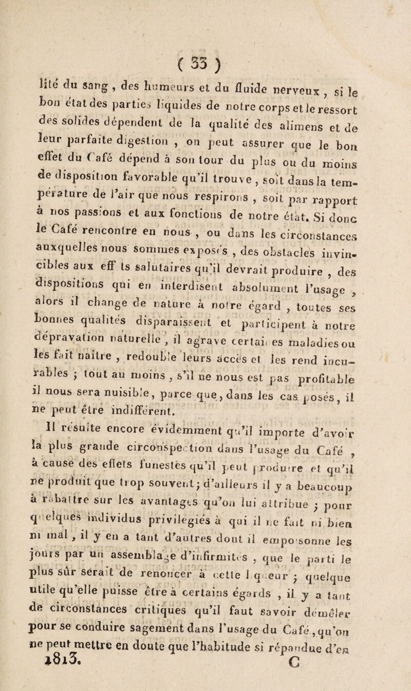lité du sang , des humeurs et du fluide nerveux , si le hou état des parties liquides de notre corps et ie ressort des solides dépendent de la qualité des aîimens et de leur parfaite digestion , ou peut assurer que le bon effet du Tafé dépend à son tour du plus ou du moins de disposition favorable qu’il trouve , soit dans la tern- peiature de Tair que nous respirons , soit par rapport à nos passions et aux fonctions de notre état. Si donc le Café rencontre en nous , ou dans les circonstances auxquelles nous sommes exposés , des obstacles invin¬ cibles aux eflf Is salutaires qu’il devrait produire , des dispositions qui en interdisent absolument l’usage , alors il change de nature à noire égard , toutes ses bonnes qualités disparaissent et participent à notre dépravation naturelle , il agrave certaires maladiesou les fait naître , redouble 'leurs accès et les rend incu¬ rables J tout au moins , s’il ne nous est pas profitable il nous sera nuisible, parce que, dans les cas posés, ii ne peut être indifférent. 11 resuite encore évidemment quM importe d’avoir îa plus grande circonspection dans l’usage du Café à cause des efïets funestes qu’il peut produire et qiCîl ne produit que trop souvent ; d’ailleurs il ja beaucoup à rabattre sur les avantages qu’on lui attribue ^ pour quelques individus privilégiés à qui il ne fait ni bien ni mal , il y en a tant d’autres dont li empo sonne les jours par un assemblage d’infirmités , que le parti le plus sûr serait de renoncer à dette 1 qi eur ♦ quelque utile qu’elle puisse être à certains égards , il y a tant de circonstances critiques qu’il faut savoir démêler pour se conduire sagement dans l’usage du Café ,qu’on ne peut mettre en doute que l’habitude si répandue d’cM »8i3. C