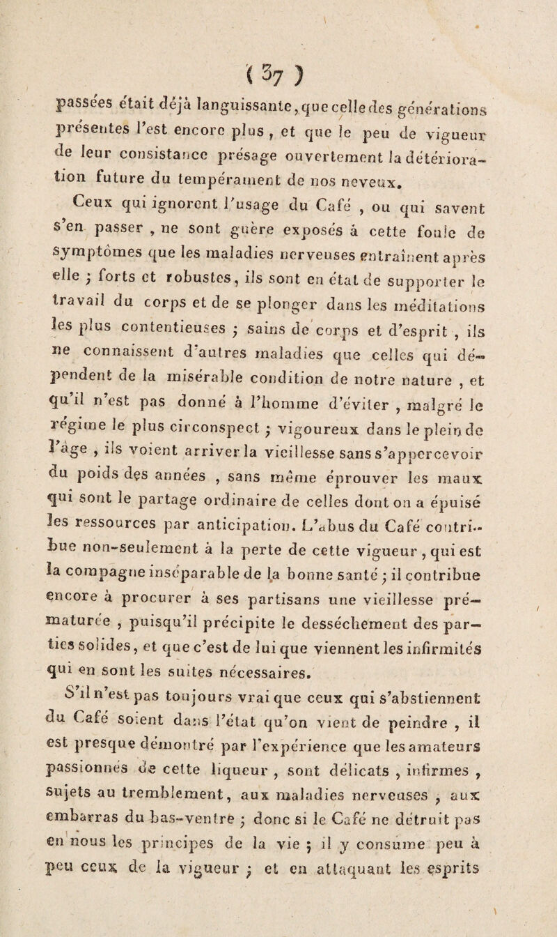 passées était déjà languissante, que celle des générations présentes l’est encore plus , et que le peu de vigueur de leur consistance présage ouvertement la détériora¬ tion future du tempéranient de nos neveux. Ceux qui ignorent i’usage du Café , ou qui savent s’en passer , ne sont guère exposés â cette foule de Symptômes que les maladies nerveuses entraînent après elle j forts et robustes, ils sont en état de supporter le travail du corps et de se plonger dans les méditations les plus contentieuses ; sains de'corps et d’esprit , ils ne connaissent d'autres maladies que celles qui dé- 2>endent de la misérable condition de notre nature , et qu il n est pas donne a l’homme d’éviter , malgré le régime le plus circonspect ^ vigoureux dans le plein de î âge , ils voient arriver la vieillesse sans s’appcrcevoir du poids dçs années , sans meme éprouver les maux qui sont le partage ordinaire de celles dont on a épuisé les ressources par anticipation. L’abus du Café coiitri»- Lue non-seulement à la perte de cette vigueur, qui est la compagne inséparable de la bonne santé ; il contribue encore a procurer à ses partisans une vieillesse pré¬ maturée , puisqu’il précipite le dessèchement des par¬ ties solides, et que c’est de lui que viennent les infirmités qui en sont les suites nécessaires. S lin est pas toujours vrai que ceux qui s’abstiennent du Café soient dans l’état qu’on vient de peindre , il est presque démontré par l’expérience que les amateurs passionnés de celte liqueur , sont délicats , infirmes , sujets au tremblement, aux maladies nerveuses ^ aux embarras du bas-ventre • donc si le Café ne détruit pas en nous les principes de la vie ; il y consume peu à peu ceux de la vigueur ^ et en attaquant les esprits