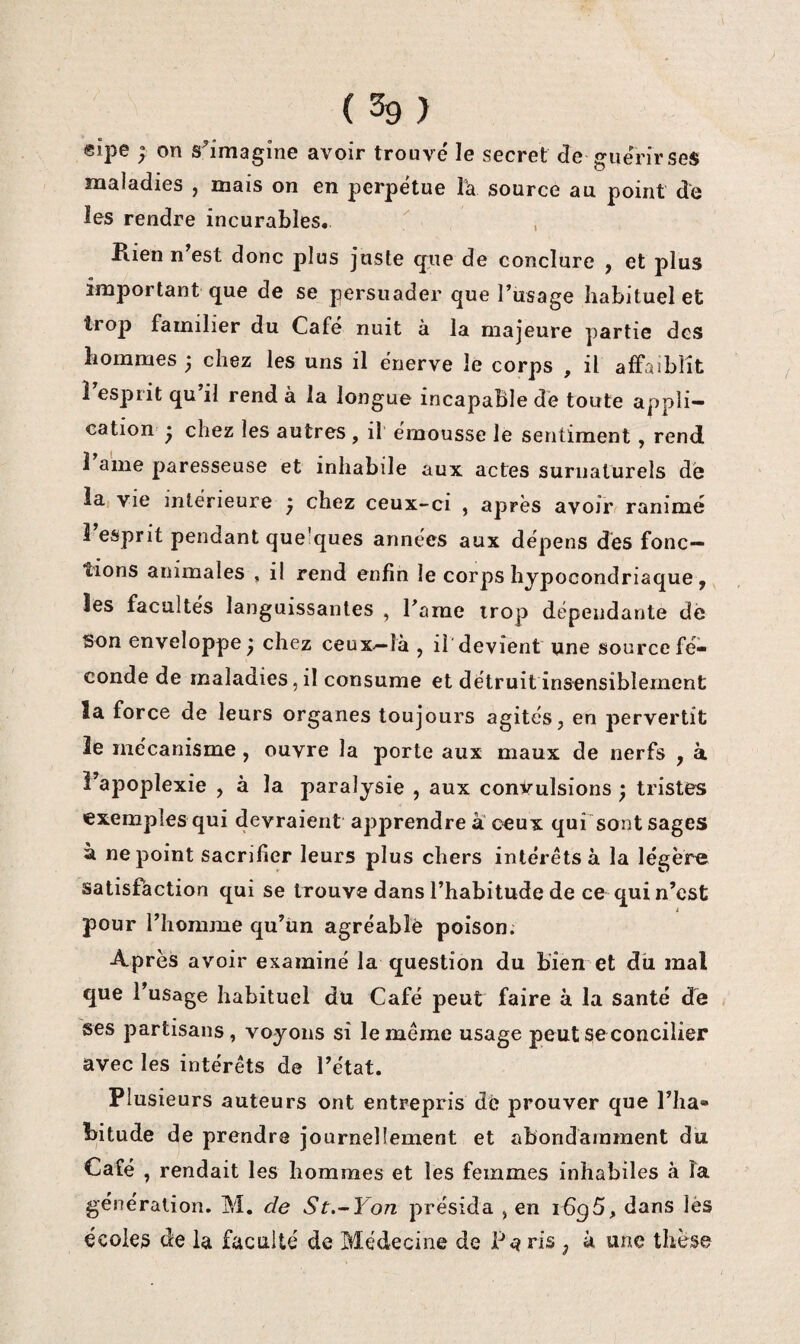 eipe ; on s^îmagîne avoir trouvé le secret de guérir ses maladies , mais on en perpétue Ta source au point de les rendre incurables. Kien n’est donc plus juste cfue de conclure , et plus important que de se persuader que l’usage habituel et troj3 familier du Café nuit à la majeure partie des hommes ^ chez les uns il énerve lé corps , il affaiblit î esprit qu’il rend à la longue incapable dé toute appli¬ cation • chez les autres , il émousse le sentiment, rend 1 aine paresseuse et inhabile aux actes suriiatürels d'e la Vie intérieure y chez ceux-ci , après avoir ranimé î’esprit pendant quelques années aux dépens dés fonc¬ tions animales , il rend enfin le corps hypocondriaque, les facultés languissantes , Tarae trop dépendante dé Son enveloppe y chez ceux-là , il'devient une source fé¬ conde de maladies, il consume et détruit insensiblement la force de leurs organes toujours agités, en pervertit ïe mécanisme, ouvre la porte aux maux de nerfs , à i’apoplexie , à la paralysie , aux convulsions ÿ tristes exemples qui devraient apprendre a ceux qui'sont sages à ne point sacrifier leurs plus chers intérêts à la légère satisfaction qui se trouve dans l’habitude de ce qui n’est i pour l’homme qu’iin agréablè poison. Après avoir examiné la question du bien et du mal que l’usage habituel du Café peut faire à la santé de ses partisans, voyons si le même usage peut se concilier avec les intérêts de l’état. Plusieurs auteurs ont entrepris de prouver que l’Iia* bitude de prendre journellement et abondamment du Café , rendait les hommes et les femmes inhabiles à la génération, M. de St.-Yon présida , en 1696, dans lès écoles de la faculté de Médecine de ris y à une thèse