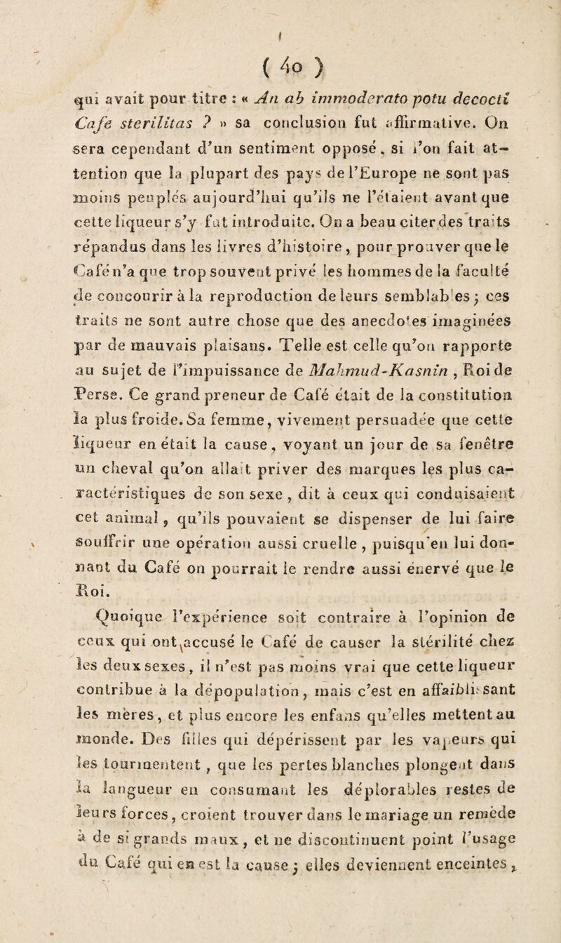 t ( 4o ) qui avait pour titre : « An ah immodernto pofu decocti Café sterilitas ? » sa couclusion fut affirmative. On sera cependant d^un sentiment Oj?posé, si l’on fait at¬ tention que la plupart des pays de l’Europe ne sont pas moins peuples aujourd’hui qu’ils ne l’elaient avant que cette liqueur s’y fat introd aile. On a beau citer des traits répandus dans les livres d’histoire, pour prouver que le Café n’a que trop souvent privé les hommes de la faculté de concourir à la reproduction de leurs semblables; ces traits ne sont autre chose que des anecdotes imaginées par de mauvais plaisans. Telle est celle qu’on rapporte au sujet de l’impuissance de Mahmiid-^Kasnin , Roi de Perse. Ce grand preneur de Café était de la constitution ia plus froide,Sa femme, vivement persuadée que cette liqueur en était la cause, voyant un jour de sa fenêtre un cheval qu’on allait priver des marques les plus ca- . ractéristiques de son sexe , dit à ceux qci conduisaient cet animal, qu’ils pouvaient se dispenser de lui faire X soLilfrir une opération aussi cruelle , puisqu'en lui don- ïiaol du Café on pourrait le rendre aussi énervé que le Roi. Quoique l’expérience soit contraire à l’opinion de ceux qui ont^accusé le Café de causer la stérilité chez les deux sexes, il n’est pas moins vrai que cette liqueur contribue à la dépopulation, mais c’est en affaibli*'-sant les mères, et plus encore les enfaas qu’elles mettent au monde. Des filles qui dépérissent par les vapeurs qui les tourmentent, que les pertes blanches plongent dans la la ngueur en consumant les déplorables restes de leurs forces, croient trouver dans le mariage un remède à de si grands maux, et ne discontinuent point l’usage du Café qui en est la cause ; elles deviennent enceintes \