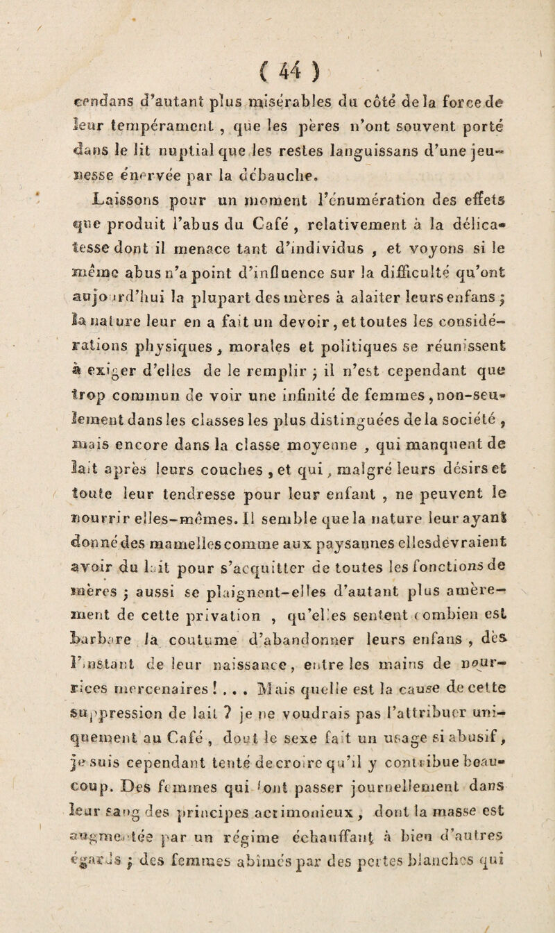 cpujans d’autant plus rqisçrables du côté delà force de leur tempérament , que les pères n’ont souvent porté dans le lit nuptial que les restes languissans d’une jeu¬ nesse e'nervée par la débauche. Laissons pour un moment l’énumération des effets que produit l’abus du Café , relativement à la délica» fesse dont il menace tant d’individus , et voyons si le mémo abus n’a point d’influence sur la difllculté qu’ont aojo Ji'd’hui la plupart des mères à alaiter leurs enfans ^ la nature leur en a fait un devoir, et toutes les considé¬ rations physiques^ morales et politiques se réunissent à exiger d’elles de le remplir ; il n’est cependant que trop commun de voir une infinité de femmes,non-seu¬ lement dans les classes les plus distinguées de la société , mais encore dans la classe moyenne , qui manquent de lait après leurs couches , et qui ^ malgré leurs désirs et toute leur tendresse pour leur enfant , ne peuvent le nourrir elles-mêmes. Il semble que la nature leur ayant donné des mamelles comme aux paysannes eilesdevraient avoir du lait pour s’acquitter de toutes les fonctions de mères ) aussi se plaignent-elles d’autant plus amère— \ ment de cette privation , qu’eÜes sentent ( ombieii est barbare la coutume d’abandonner leurs enfans , dès r.nstaiit de leur naissance, entre les mains de nour¬ rices mercenaires !... Mais quelle est la cause de cette suppression de lait ? je y\e voudrais pas l’altribucr uni¬ quement au Café , dout le sexe fait un usage si abusif, je suis cependant tenté de croire qu’il y contribue beau¬ coup. Des femmes qui *'ont passer journellement dans leur sang des principes aceimonieux , dont la masse est aagme., tée par un régime échauffant à bien d’autres égarJs } des femmes abîmés par des pertes blanches qui /