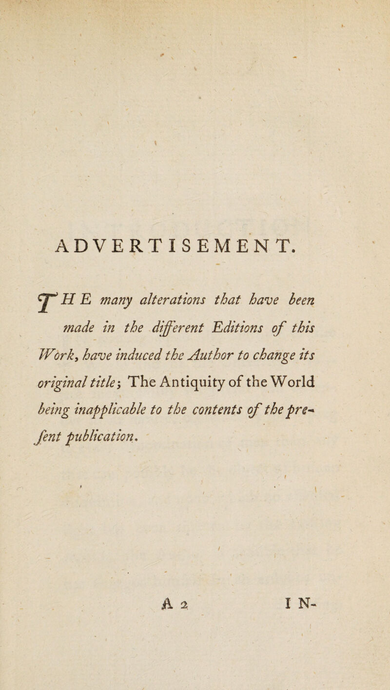 ADVERTISEMENT. y*’ H E many alterations that have been made in the different Editions of this Work, have induced the Author to change its original title-. The Antiquity of the World being inapplicable to the contents of the pre* fent publication,