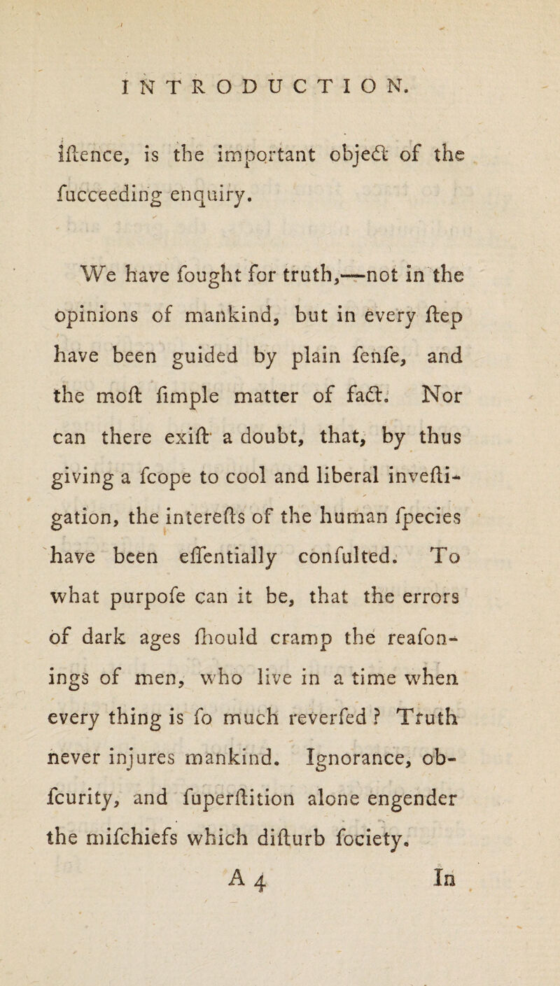 ' INTRODUCTION. Iftence, is the important objedt of the fucceeding enquiry. ✓ We have fought for truth,—not in the opinions of mankind, but in every ftep have been guided by plain fenfe, and the moft limple matter of fad:. Nor can there exift a doubt, that, by thus giving a fcope to cool and liberal invefli- gation, the intereds of the human fpecies have been effentially confulted. To what purpofe can it be, that the errors of dark ages fhould cramp the reafon- ings of men, who live in a time when every thing is fo much reverfed ? Truth never injures mankind. Ignorance, ob- fcurity, and fuperdition alone engender the mifchiefs which difturb fociety. A 4 In