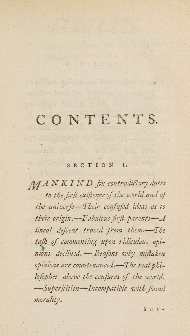 CONT SECTION I. N K I N D fix contradictory dates to the fir ft exifoence of the world and of the univerfe—Their conjufied ideas as to 'their origin.—Fabulous firfi parents—A lineal deficent traced from them.—The tajk of commenting upon ridiculous opi¬ nions declined. — Reafons why mijlaken opinions are countenanced.—The real phi- lofopher above the cenfures of the world. -—Superfition—Incompatible with found morality,