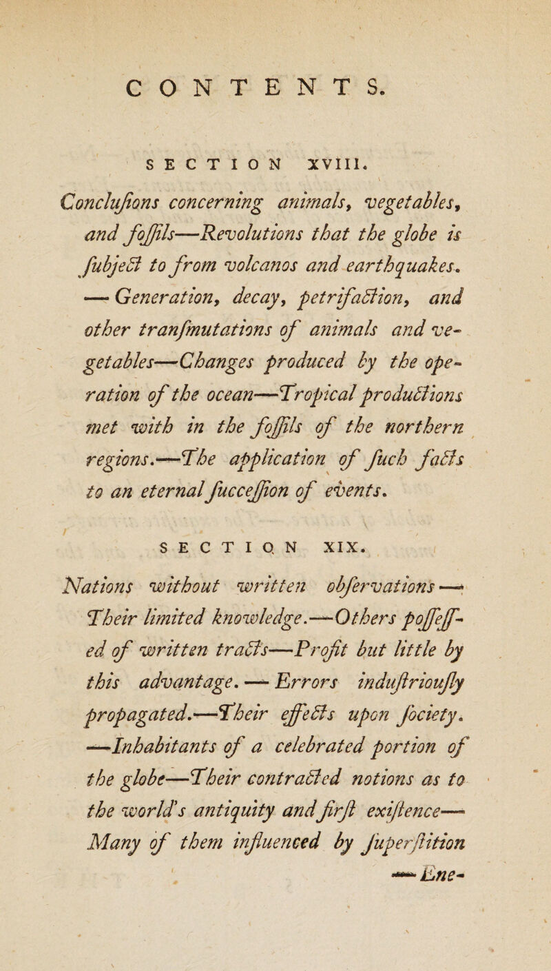 SECTION XVIII. Concluflons concerning animals, vegetables, and fojfils—Revolutions that the globe is fubjeCi to from volcanos and earthquakes. — Generation, decay, petrifaction, and other tranfmutations of animals and ve¬ getables—Changes produced by the ope¬ ration of the ocean—Tropical productions ?net with in the fojfils of the northern regions.—The application of fuch faCts to an eternalfuccejfon of events. ■ ■ ■ . \ / '■ ^ ' , SECTION XIX. i Nations without written obfervations —* Their limited knowledge.—-Others pojfejf- ed of written traCts—Profit but little by this advantage. — Errors induflrioufly propagated.—Their effects upon j'ociety. Inhabitants of a celebrated portion of the globe—Their contracted notions as to the world's antiquity andfirfi exigence—- Many of them influenced by Juperfition —* Ene-