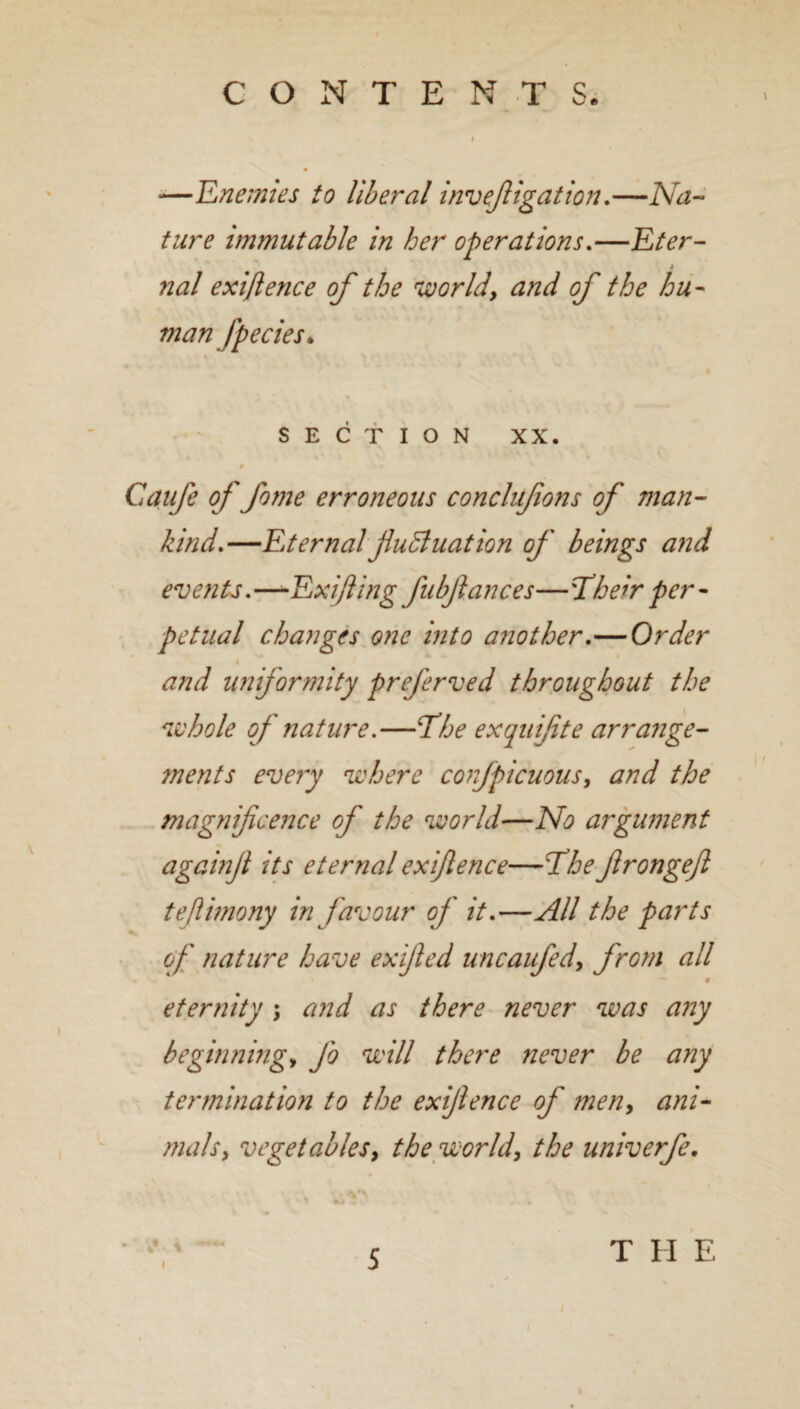 —Enemies to liberal invejiigation.—Na¬ ture immutable in her operations.—Eter¬ nal exiftence of the world, and of the hu¬ manfpecies* % » > SECTION XX. 9 Gaufe of fome erroneous conclufons of man¬ kind.—Eternal fluid uat ion of beings and events.—-Exifling fubflances—'Their per¬ petual changes one into another.—Order and uniformity preferved throughout the whole of nature.—The exquifite arrange¬ ments every where confpicuous, and the magnificence of the world—No argument againfl its eternal exiftence—The flrongefl teflunony in favour of it.—All the parts « of nature have ex fled uncaufed, from all eternity ; and as there never was any beginning, fo will there never be any termination to the exiflence of men, ani¬ mals, vegetables, the world, the univerfe. 4 5 T II E
