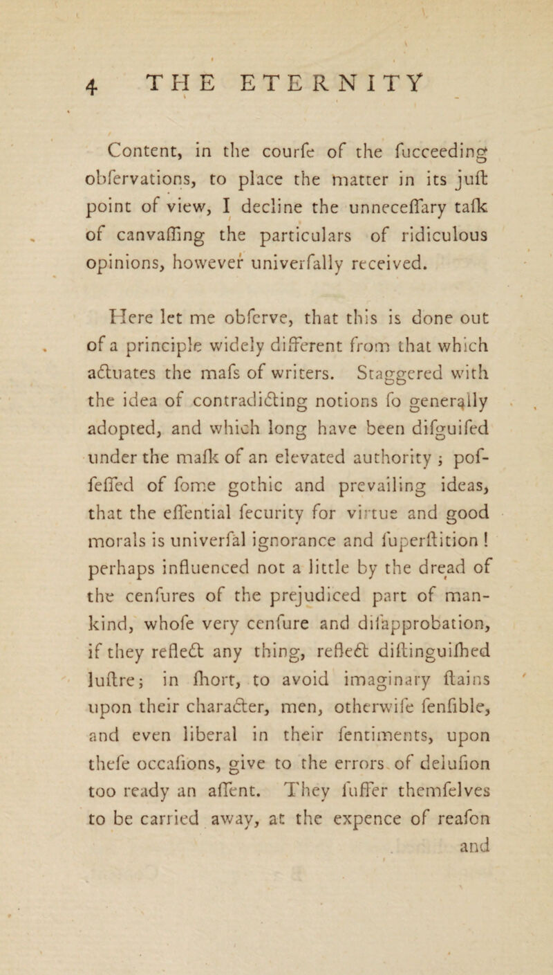 \ 4 THE ETERNITY 1 \ Content, in the courfe of the fucceeding obfervations, to place the matter in its juft point of view, I decline the unneceffary talk of canvaffing the particulars of ridiculous opinions, however univerfally received. Here let me obfcrve, that this is done out of a principle widely different from that which actuates the mafs of writers. Staggered with the idea of contradicting notions fo generally adopted, and which long have been difguifed under the mafic of an elevated authority ; pof- feffed of fome gothic and prevailing ideas, that the effential fecurity for virtue and good morals is univerfal ignorance and fuperftition ! perhaps influenced not a little by the dread of the cenfures of the prejudiced part of man¬ kind, whole very cenfure and disapprobation, if they refleCl any thing, reflect diltinguifhed luftre; in fhort, to avoid imaginary flains upon their character, men, otherwife fenfible, and even liberal in their Sentiments, upon thefe occafions, give to the errors of delufion too ready an affent. They Suffer themfelves to be carried away, at the expence of reafen and