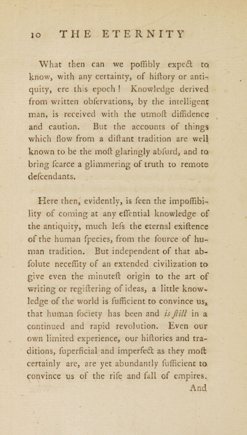 What then can we poffibly expedl to, know, with any certainty, of hiftory or anti¬ quity, ere this epoch ! Knowledge derived from written obfervations, by the intelligent man* is received with the utmod diffidence and caution. But the accounts of things which flow from a diflant tradition are well known to be the mod glaringly abfurd, and to bring fcarce a glimmering of truth to remote defendants. Here then, evidently, is feen the impoffibi- lity of coming at any effential knowledge of the antiquity, much lei's the eternal exidence of the human fpecies, from the fource of hu- % man tradition. But independent of that ab- folute neceffity of an extended civilization to give even the minuted origin to the art of writing or regidering of ideas, a little know¬ ledge of the world is fufficient to convince us, that human fociety has been and isftill in a continued and rapid revolution. Even our own limited experience, our hidories and tra¬ ditions, fuperficial and imperfedt as they mod certainly are, are yet abundantly fufficient to convince us of the rife and fall of empires. And > 4 ♦ %