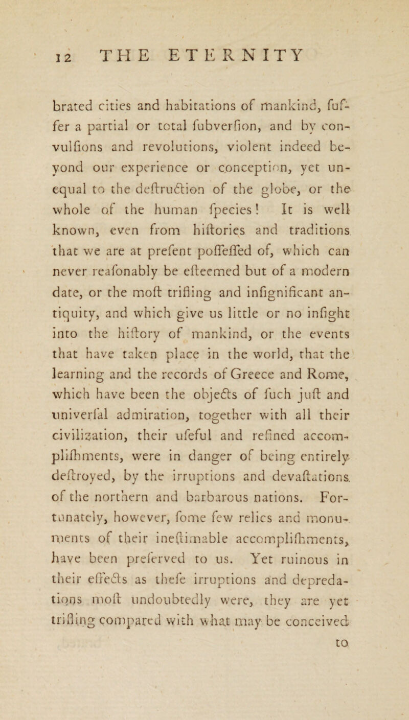 brated cities and habitations of mankind, fuf- fer a partial or total fubverfion, and by con- vuifions and revolutions, violent indeed be¬ yond our experience or conception, yet un¬ equal to the deftrudtion of the globe, or the whole of the human fpecies! It is well known, even from hiftories and traditions that we are at prefent poflefted of, which can never reafonably be cfteemed but of a modern date, or the molt trifling and infigniflcant an¬ tiquity, and which give us little or no infight into the hiftory of mankind, or the events that have taken place in the world, that the learning and the records of Greece and Rome, which have been the objefts of fuch juft and univerlal admiration, together with all their civilisation, their ufeful and refined accom- % plifbments, were in danger of being entirely deftroyed, by the irruptions and devaluations, of the northern and barbarous nations. For¬ tunately, however, fome few relics and monu¬ ments of their ineftimable accomplishments, have been preferved to us. Yet ruinous in their eftedls as thefe irruptions and depreda¬ tions molt undoubtedly w!ere, they are yet trifling compared with what may be conceived to