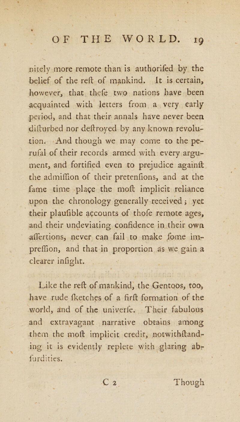 * OF THE WORLD. 19 - ^ _ t nitely more remote than is authorifed by the belief of the reft of mankind. It is certain, however, that thefe two nations have been acquainted with letters from a very early period, and that their annals have never been difturbed nor deftroyed by any known revolu¬ tion. And though we may come to the pe- rufal of their records armed with every argu¬ ment, and fortified even to prejudice againft: the admifiion of their pretenfions, and at the fame time plage the mo ft implicit reliance ■ m upon the chronology generally received; yet their plaufible accounts of thofe remote ages, and their undeviating confidence in their own aftertions, never can fail to make fome im- preftion, and that in proportion as we gain a clearer infight. 1 , Like the reft of mankind, the Gentoos, too, have rude fketches of a firft formation of the world, and of the univerfe. Their fabulous and extravagant narrative obtains among them the moft implicit credit, notwithftand- ing it is evidently replete with glaring ab>- furdities. C 2 Though w 'v ■