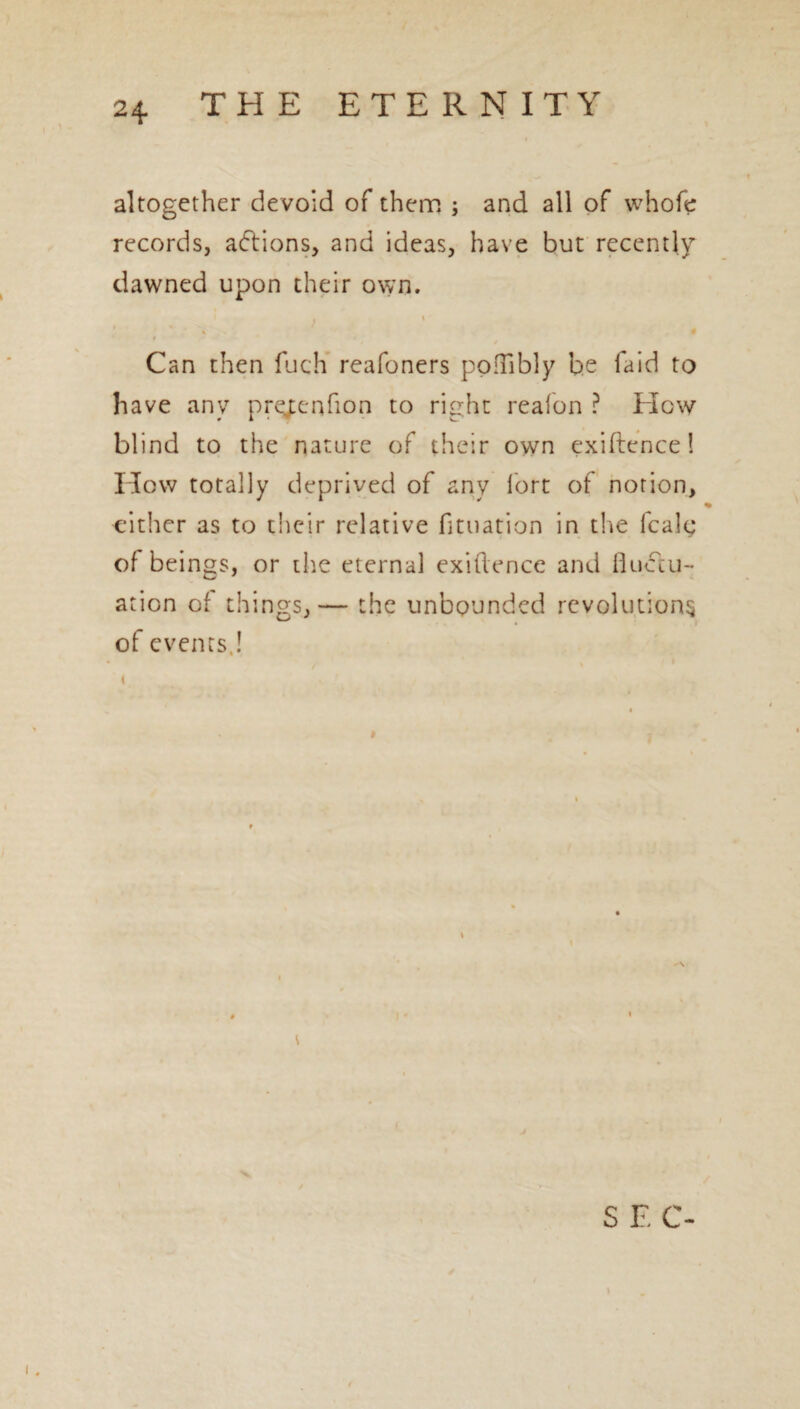 altogether devoid of them ; and all of whole records, actions, and ideas, have but recently dawned upon their own. i 1 Can then fuch reafoners poflibly be laid to have any prejxnfton to right re a fon ? How blind to the nature of their own exiftence! How totally deprived of any fort of notion, either as to their relative fituation in the fcalg of beings, or the eternal exiftence and fluctu¬ ation of things,— the unbounded revolutions of events,! S E C-