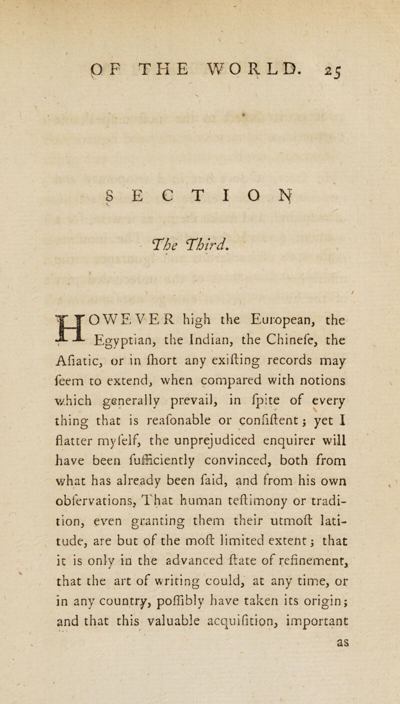 < p F THE WORLD. 25 - section: The Third. HOWEVER high the European, the Egyptian, the Indian, the Chinefe, the Afiatic, or in fhort any exifting records may feem to extend, when compared with notions which generally prevail, in fpite of every thing that is reafonable or confident; yet I flatter myfelf, the unprejudiced enquirer will have been fuificiently convinced, both from « * what has already been faid, and from his own obfervations, That human teftimony or tradi¬ tion, even granting them their utmoft lati¬ tude, are but of the moll: limited extent; that it is only in the advanced flate of refinement, that the art of writing could, at any time, or in any country, poflibly have taken its origin; and that this valuable acquifition, important as