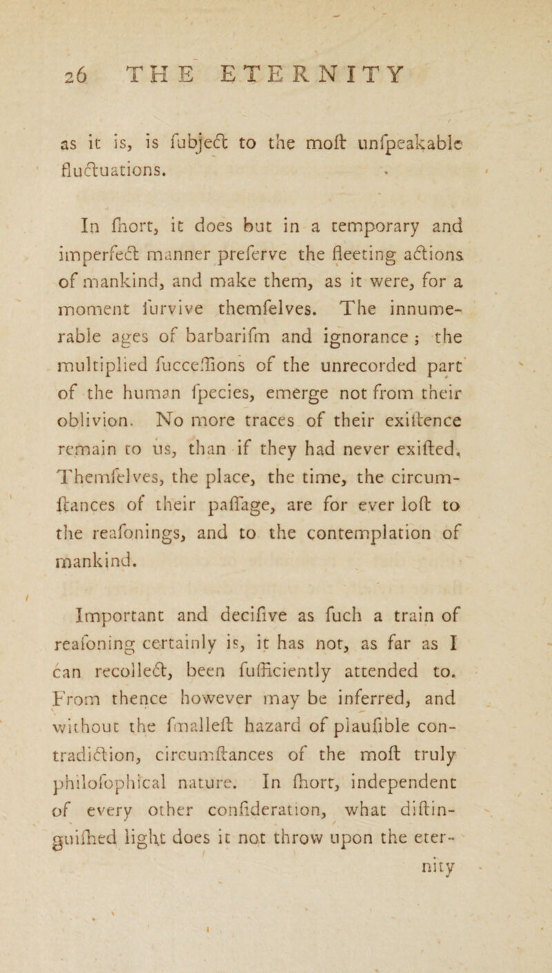 as it is, is iubjeft to the molt unfpeakable fluctuations. In fhort, it does but in a temporary and imperfect manner preferve the fleeting aftions of mankind, and make them, as it were, for a moment iurvive themfelves. The innume¬ rable ages of barbarifm and ignorance ; the multiplied fucceflions of the unrecorded part of the human fpecies, emerge not from their oblivion. No more traces of their exiltence remain to us, than if they had never exifted, Themfelves, the place, the time, the circum- ftances of their pafiage, are for ever loft to the reafonings, and to the contemplation of mankind. Important and decifive as fuch a train of reafoning certainly is, it has not, as far as I can recolleft, been fufHciently attended to. From thence however may be inferred, and without the fmalleft hazard of piauflble con¬ tradiction, circumftances of the mofb truly philofophical nature. In fhort, independent of every other confederation, what diftin- guifhed light does it not throw upon the eter¬ nity % »