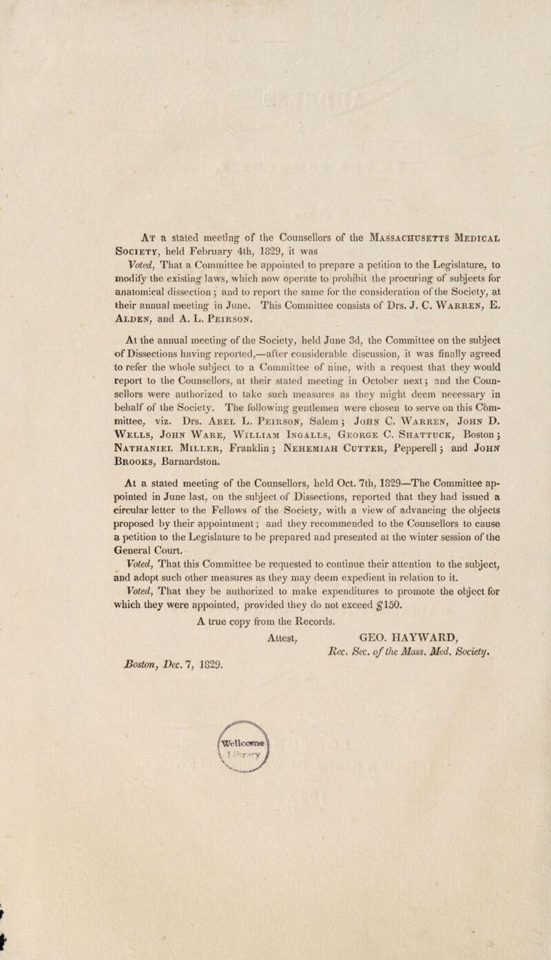 At a staled meeting of the Counsellors of the Massachusetts Medical Society, held February 4th, 1829, it was Voted, That a Committee be appointed to prepare a petition to the Legislature, to modify the existing laws, which now operate to prohibit the procuring of subjects for anatomical dissection; and to report the same for the consideration of the Society, at their annual meeting in June. This Committee consists of Drs. J. C. Warren, E. Alden, and A. L. Peirson. At the annual meeting of the Society, held June 3d, the Committee on the subject of Dissections having reported,—after considerable discussion, it was finally agreed to refer the whole subject to a Committee of nine, with a request that they would report to the Counsellors, at their stated meeting in October next; and the Coun¬ sellors were authorized to take such measures as they might deem necessary in behalf of the Society. The following gentlemen were chosen to serve on this Com¬ mittee, viz. Drs. Abel L. Peirson, Salem ; John C. Warren, John D. Wells, John Ware, William Ingalls, George C. Shattuck, Boston; Nathaniel Miller, Franklin; Nehemiah Cutter, Peppered ; and John Brooks, Barnardston. At a stated meeting of the Counsellors, held Oct. 7th, 1829—The Committee ap¬ pointed in June last, on the subject of Dissections, reported that they had issued a circular letter to the Fellows of the Society, with a view of advancing the objects proposed by their appointment; and they recommended to the Counsellors to cause a petition to the Legislature to be prepared and presented at the winter session of the General Court. Voted, That this Committee be requested to continue their attention to the subject, and adopt such other measures as they may deem expedient in relation to it. Voted, That they be authorized to make expenditures to promote the object for which they were appointed, provided they do not exceed $150. A true copy from the Records. Attest, GEO. HAYWARD, Rec. Sec. of the Mass. Med. Society. Boston, Dec. 7, 1829.