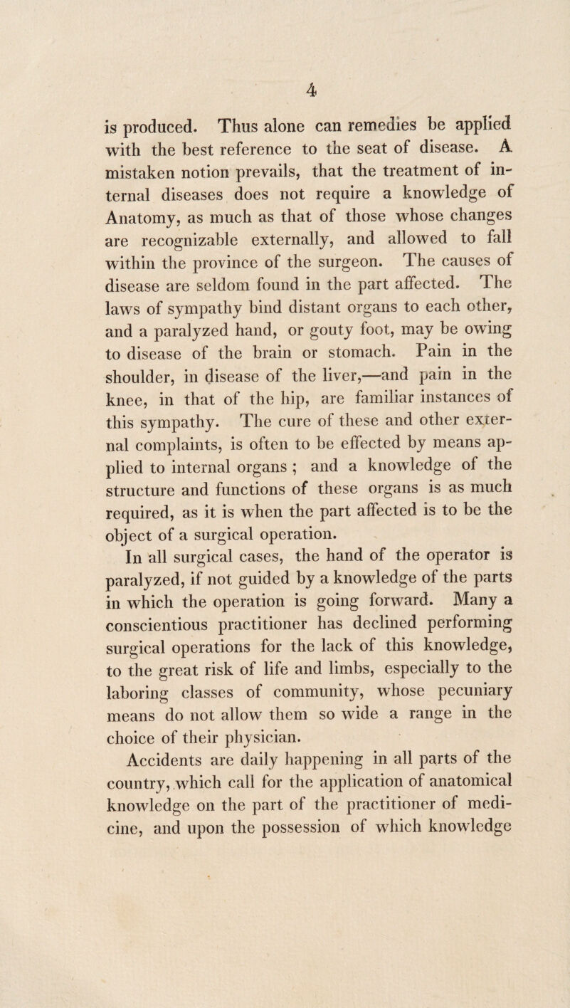 is produced- Thus alone can remedies be applied with the best reference to the seat of disease. A mistaken notion prevails, that the treatment of in¬ ternal diseases does not require a knowledge of Anatomy, as much as that of those whose changes are recognizable externally, and allowed to fall within the province of the surgeon. The causes of disease are seldom found in the part affected. The laws of sympathy bind distant organs to each other, and a paralyzed hand, or gouty foot, may be owing to disease of the brain or stomach. Pain in the shoulder, in disease of the liver,—and pain in the knee, in that of the hip, are familiar instances of this sympathy. The cure of these and other exter¬ nal complaints, is often to be effected by means ap¬ plied to internal organs ; and a knowledge of the structure and functions of these organs is as much required, as it is when the part affected is to be the object of a surgical operation. In all surgical cases, the hand of the operator is paralyzed, if not guided by a knowledge of the parts in which the operation is going forward. Many a conscientious practitioner has declined performing surgical operations for the lack of this knowledge, to the great risk of life and limbs, especially to the laboring classes of community, whose pecuniary means do not allow them so wide a range in the choice of their physician. Accidents are daily happening in all parts of the country, which call for the application of anatomical knowledge on the part of the practitioner of medi¬ cine, and upon the possession of which knowledge