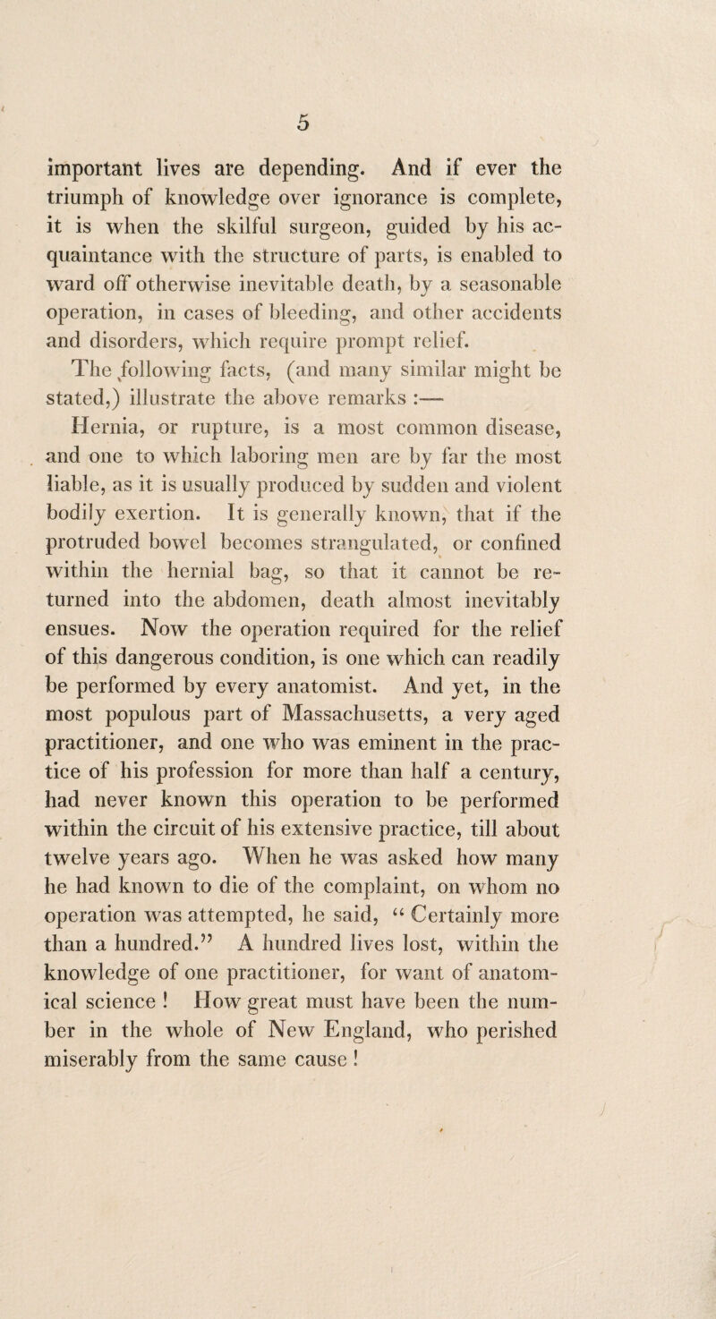 important lives are depending. And if ever the triumph of knowledge over ignorance is complete, it is when the skilful surgeon, guided by his ac¬ quaintance with the structure of parts, is enabled to ward off otherwise inevitable death, by a seasonable operation, in cases of bleeding, and other accidents and disorders, which require prompt relief. The following facts, (and many similar might be stated,) illustrate the above remarks Hernia, or rupture, is a most common disease, and one to which laboring men are by far the most liable, as it is usually produced by sudden and violent bodily exertion. It is generally known, that if the protruded bowel becomes strangulated, or confined within the hernial bag, so that it cannot be re¬ turned into the abdomen, death almost inevitably ensues. Now the operation required for the relief of this dangerous condition, is one which can readily be performed by every anatomist. And yet, in the most populous part of Massachusetts, a very aged practitioner, and one who was eminent in the prac¬ tice of his profession for more than half a century, had never known this operation to be performed within the circuit of his extensive practice, till about twelve years ago. When he was asked how many he had known to die of the complaint, on whom no operation was attempted, he said, “ Certainly more than a hundred.?? A hundred lives lost, within the knowledge of one practitioner, for want of anatom¬ ical science ! How great must have been the num¬ ber in the whole of New England, who perished miserably from the same cause !