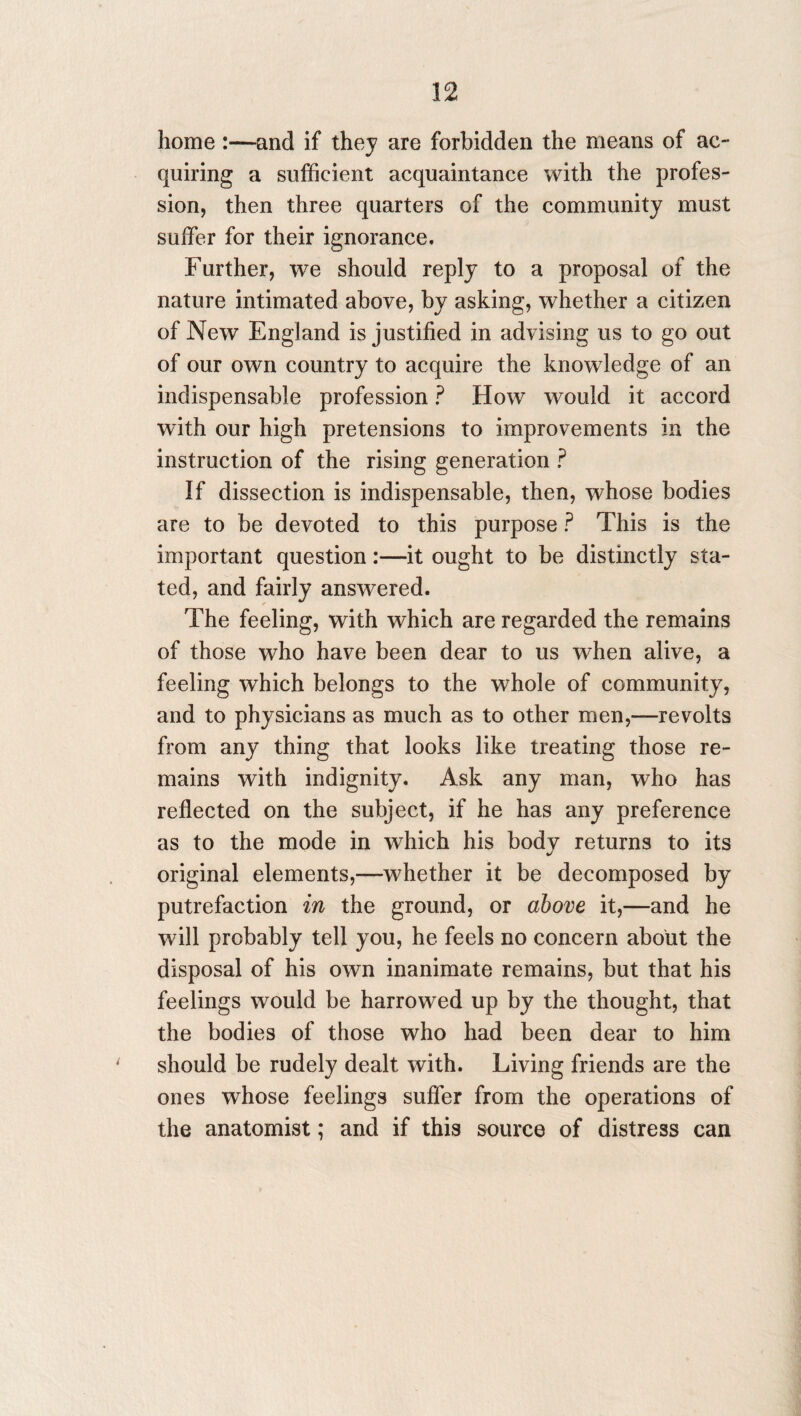 home:—and if they are forbidden the means of ac¬ quiring a sufficient acquaintance with the profes¬ sion, then three quarters of the community must suffer for their ignorance. Further, we should reply to a proposal of the nature intimated above, by asking, whether a citizen of New England is justified in advising us to go out of our own country to acquire the knowledge of an indispensable profession ? How would it accord with our high pretensions to improvements in the instruction of the rising generation ? If dissection is indispensable, then, whose bodies are to be devoted to this purpose ? This is the important question:—it ought to be distinctly sta¬ ted, and fairly answered. The feeling, with which are regarded the remains of those who have been dear to us when alive, a feeling which belongs to the whole of community, and to physicians as much as to other men,—revolts from any thing that looks like treating those re¬ mains with indignity. Ask any man, who has reflected on the subject, if he has any preference as to the mode in which his body returns to its original elements,—whether it be decomposed by putrefaction in the ground, or above it,—and he will probably tell you, he feels no concern about the disposal of his own inanimate remains, but that his feelings would be harrowed up by the thought, that the bodies of those who had been dear to him should be rudely dealt with. Living friends are the ones whose feelings suffer from the operations of the anatomist; and if this source of distress can