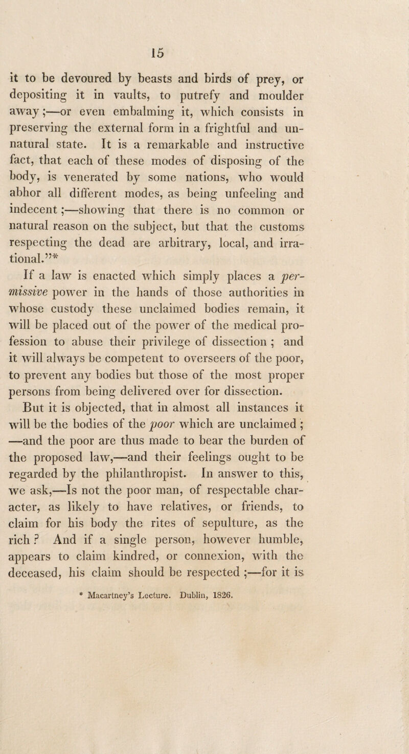 it to be devoured by beasts and birds of prey, or depositing it in vaults, to putrefy and moulder away;—-or even embalming it, which consists in preserving the external form in a frightful and un¬ natural state. It is a remarkable and instructive fact, that each of these modes of disposing of the body, is venerated by some nations, who would abhor all different modes, as being unfeeling and indecent;—showing that there is no common or natural reason on the subject, but that the customs respecting the dead are arbitrary, local, and irra¬ tional.”* If a law is enacted which simply places a per¬ missive power in the hands of those authorities in whose custody these unclaimed bodies remain, it will be placed out of the power of the medical pro¬ fession to abuse their privilege of dissection ; and it will always be competent to overseers of the poor, to prevent any bodies but those of the most proper persons from being delivered over for dissection. But it is objected, that in almost all instances it will be the bodies of the poor which are unclaimed ; —and the poor are thus made to bear the burden of the proposed law,—and their feelings ought to be regarded by the philanthropist. In answer to this, we ask,—Is not the poor man, of respectable char¬ acter, as likely to have relatives, or friends, to claim for his body the rites of sepulture, as the rich ? And if a single person, however humble, appears to claim kindred, or connexion, with the deceased, his claim should be respected for it is * Macartney’s Lecture. Dublin, 1826.