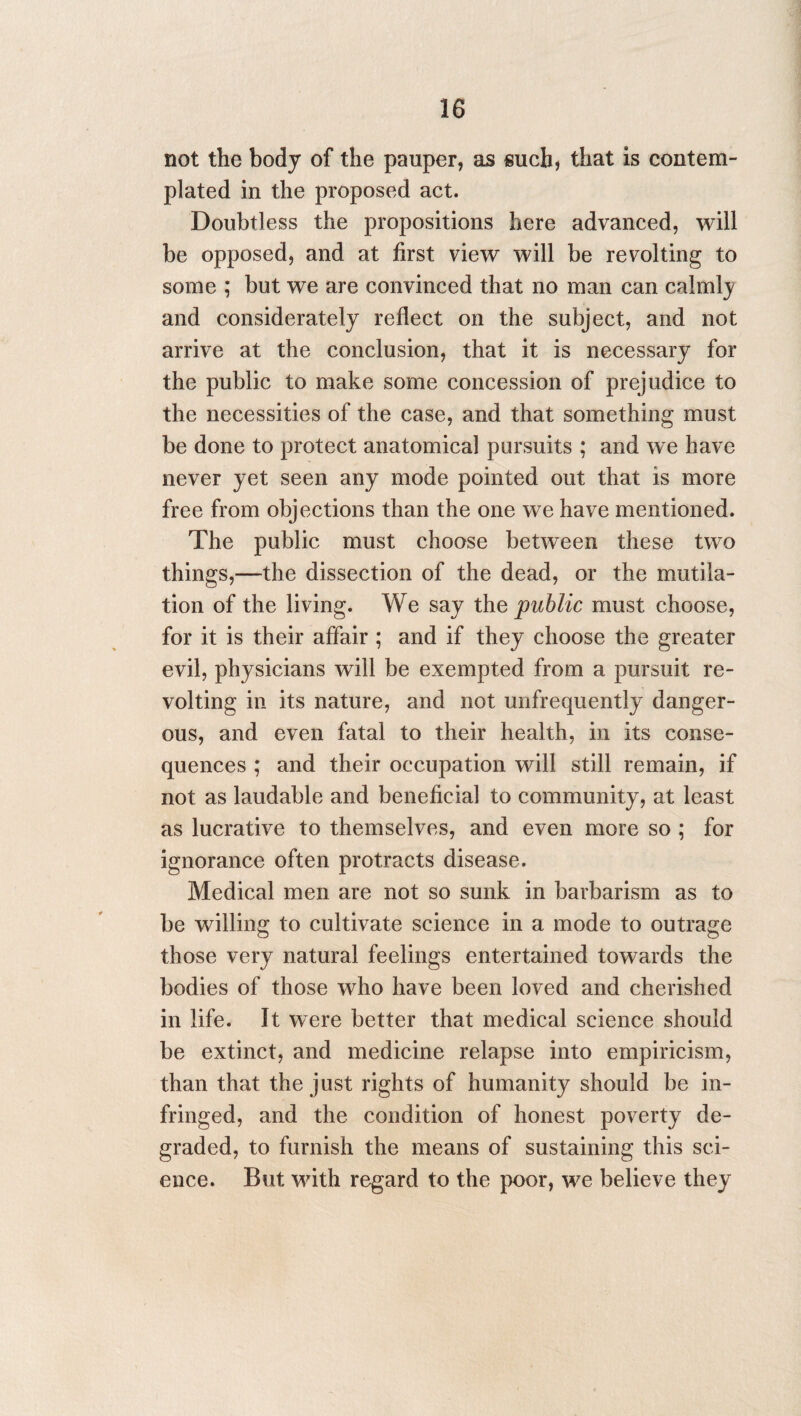 not the body of the pauper, as such, that is contem¬ plated in the proposed act. Doubtless the propositions here advanced, will be opposed, and at first view will be revolting to some ; but we are convinced that no man can calmly and considerately reflect on the subject, and not arrive at the conclusion, that it is necessary for the public to make some concession of prejudice to the necessities of the case, and that something must be done to protect anatomical pursuits ; and we have never yet seen any mode pointed out that is more free from objections than the one we have mentioned. The public must choose between these two things,—the dissection of the dead, or the mutila¬ tion of the living. We say the public must choose, for it is their affair ; and if they choose the greater evil, physicians will be exempted from a pursuit re¬ volting in its nature, and not unfrequently danger¬ ous, and even fatal to their health, in its conse¬ quences ; and their occupation will still remain, if not as laudable and beneficial to community, at least as lucrative to themselves, and even more so ; for ignorance often protracts disease. Medical men are not so sunk in barbarism as to be willing to cultivate science in a mode to outrage those very natural feelings entertained towards the bodies of those who have been loved and cherished in life. It were better that medical science should be extinct, and medicine relapse into empiricism, than that the just rights of humanity should be in¬ fringed, and the condition of honest poverty de¬ graded, to furnish the means of sustaining this sci¬ ence. But with regard to the poor, we believe they