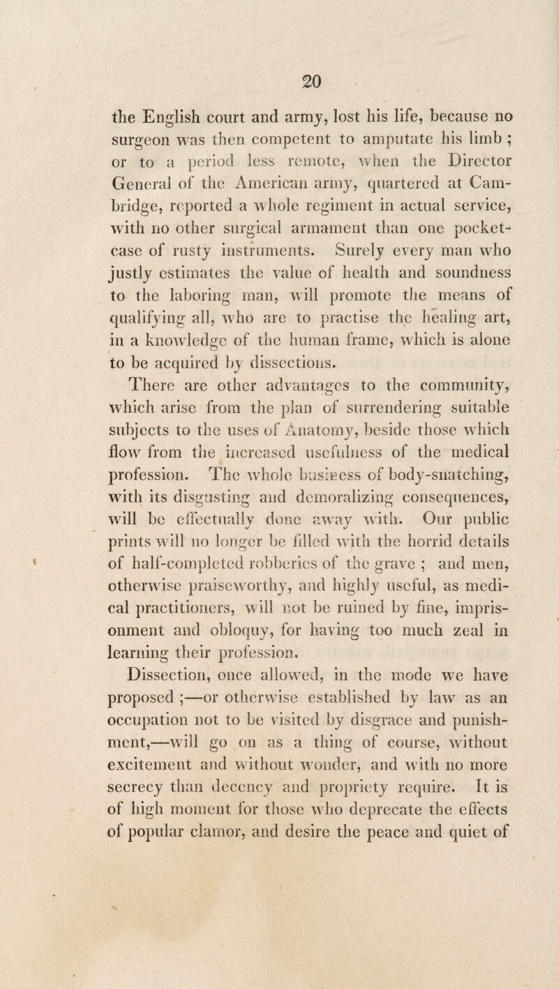 the English court and army, lost his life, because no surgeon was then competent to amputate his limb ; or to a period less remote, when the Director General of the American army, quartered at Cam¬ bridge, reported a whole regiment in actual service, with no other surgical armament than one pocket- case of rusty instruments. Surely every man who justly estimates the value of health and soundness to the laboring man, will promote the means of qualifying all, who are to practise the healing art, in a knowledge of the human frame, which is alone to be acquired by dissections. There are other advantages to the community, which arise from the plan of surrendering suitable subjects to the uses of Anatomy, beside those which flow from the increased usefulness of the medical profession. The whole business of body-snatching, with its disgusting and demoralizing consequences, will be effectually done away with. Our public prints will no longer be filled with the horrid details of half-completed robberies of the grave ; and men, otherwise praiseworthy, and highly useful, as medi¬ cal practitioners, will not be mined by fine, impris¬ onment and obloquy, for having too much zeal in learning their profession. Dissection, once allowed, in the mode we have proposed —or otherwise established by law as an occupation not to be visited by disgrace and punish¬ ment,—will go on as a thing of course, without excitement and without wonder, and w ith no more secrecy than decency and propriety require. It is of high moment for those who deprecate the effects of popular clamor, and desire the peace and quiet of