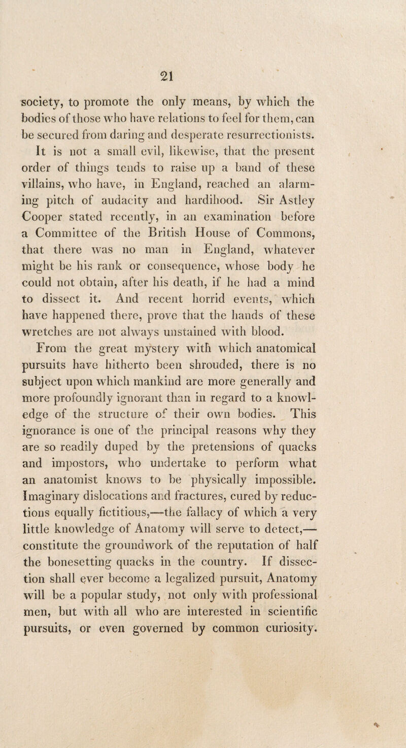 society, to promote the only means, by which the bodies of those who have relations to feel for them, can be secured from daring and desperate resurrectionists. It is not a small evil, likewise, that the present order of things tends to raise up a band of these villains, who have, in England, reached an alarm¬ ing pitch of audacity and hardihood. Sir Astley Cooper stated recently, in an examination before a Committee of the British House of Commons, that there was no man in England, whatever might be his rank or consequence, whose body he could not obtain, after his death, if he had a mind to dissect it. And recent horrid events, which have happened there, prove that the hands of these wretches are not always unstained with blood. From the great mystery with which anatomical pursuits have hitherto been shrouded, there is no subject upon which mankind are more generally and more profoundly ignorant than in regard to a knowl¬ edge of the structure of their own bodies. This ignorance is one of the principal reasons why they are so readily duped by the pretensions of quacks and impostors, who undertake to perform what an anatomist knows to be physically impossible. Imaginary dislocations and fractures, cured by reduc¬ tions equally fictitious,—the fallacy of which a very little knowledge of Anatomy will serve to detect,— constitute the groundwork of the reputation of half the bonesetting quacks in the country. If dissec¬ tion shall ever become a legalized pursuit, Anatomy will be a popular study, not only with professional men, but with all who are interested in scientific pursuits, or even governed by common curiosity.