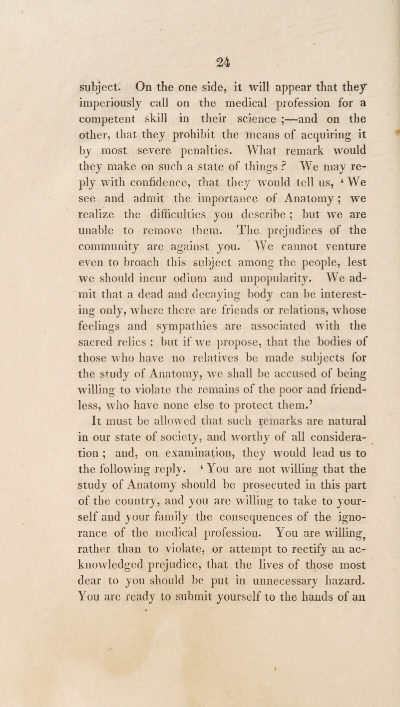 subject. On the one side, it will appear that they* imperiously call on the medical profession for a competent skill in their science ;—and on the other, that they prohibit the means of acquiring it by most severe penalties. What remark would they make on such a state of things ? We may re¬ ply with confidence, that they would tell us, 4 We see and admit the importance of Anatomy; we realize the difficulties you describe ; but we are unable to remove them. The prejudices of the community are against you. We cannot venture even to broach this subject among the people, lest we should incur odium and unpopularity. We ad¬ mit that a dead and decaying body can be interest¬ ing only, where there are friends or relations, whose feelings and sympathies are associated with the sacred relics : but if we propose, that the bodies of those who have no relatives be made subjects for the study of Anatomy, we shall be accused of being willing to violate the remains of the poor and friend¬ less, who have none else to protect them.’ It must be allowed that such remarks are natural in our state of society, and worthy of all considera¬ tion ; and, on examination, they would lead us to the following reply. 4 You are not willing that the study of Anatomy should be prosecuted in this part of the country, and you are willing to take to your¬ self and your family the consequences of the igno¬ rance of the medical profession. You are willing rather than to violate, or attempt to rectify an ac¬ knowledged prejudice, that the lives of those most dear to you should be put in unnecessary hazard. You are ready to submit yourself to the hands of an