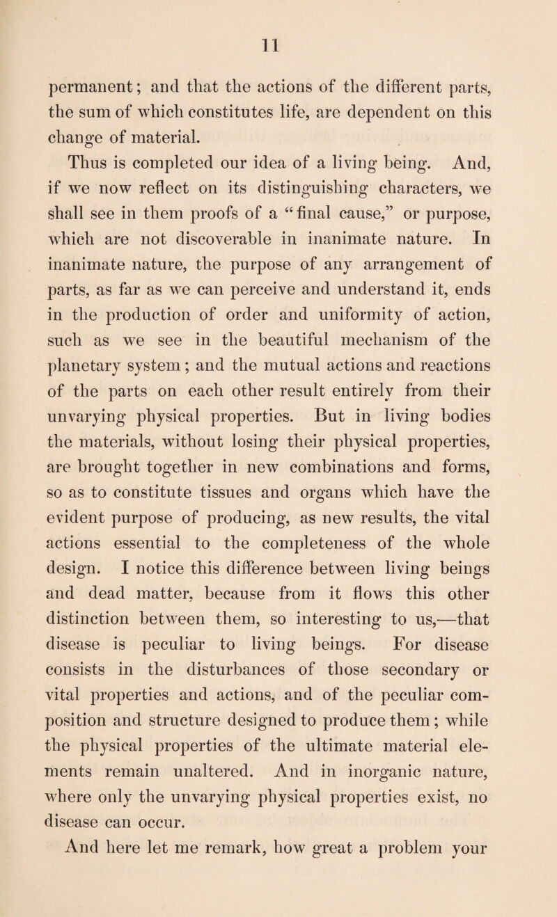 permanent; and that the actions of the different parts, the sum of which constitutes life, are dependent on this change of material. Thus is completed our idea of a living being. And, if we now reflect on its distinguishing characters, we shall see in them proofs of a “ final cause,” or purpose, which are not discoverable in inanimate nature. In inanimate nature, the purpose of any arrangement of parts, as far as we can perceive and understand it, ends in the production of order and uniformity of action, such as we see in the beautiful mechanism of the planetary system ; and the mutual actions and reactions of the parts on each other result entirely from their unvarying physical properties. But in living bodies the materials, without losing their physical properties, are brought together in new combinations and forms, so as to constitute tissues and organs which have the evident purpose of producing, as newT results, the vital actions essential to the completeness of the whole design. I notice this difference between living beings and dead matter, because from it flows this other distinction between them, so interesting to us,—that disease is peculiar to living beings. For disease consists in the disturbances of those secondary or vital properties and actions, and of the peculiar com¬ position and structure designed to produce them ; while the physical properties of the ultimate material ele¬ ments remain unaltered. And in inorganic nature, where only the unvarying physical properties exist, no disease can occur. And here let me remark, how great a problem your