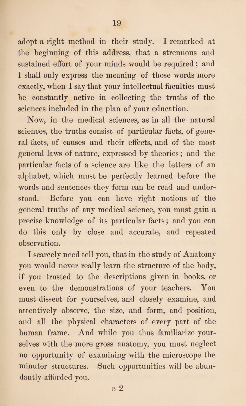 adopt a right method in their study. I remarked at the beginning of this address, that a strenuous and sustained effort of your minds would be required; and I shall only express the meaning of those words more exactly, when I say that your intellectual faculties must be constantly active in collecting the truths of the sciences included in the plan of your education. Now, in the medical sciences, as in all the natural sciences, the truths consist of particular facts, of gene¬ ral facts, of causes and their effects, and of the most general laws of nature, expressed by theories; and the particular facts of a science are like the letters of an alphabet, which must be perfectly learned before the words and sentences they form can be read and under¬ stood. Before you can have right notions of the general truths of any medical science, you must gain a precise knowledge of its particular facts; and you can do this only by close and accurate, and repeated observation. I scarcely need tell you, that in the study of Anatomy you would never really learn the structure of the body, if you trusted to the descriptions given in books, or even to the demonstrations of your teachers. You must dissect for yourselves, and closely examine, and attentively observe, the size, and form, and position, and all the physical characters of every part of the human frame. And while you thus familiarize your¬ selves with the more gross anatomy, you must neglect no opportunity of examining with the microscope the minuter structures. Such opportunities will be abun¬ dantly afforded you. b 2