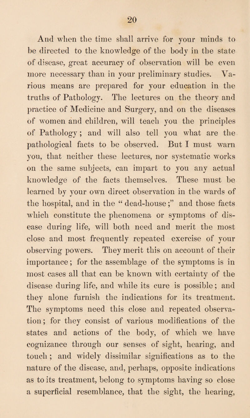 And when the time shall arrive for your minds to be directed to the knowledge of the body in the state of disease, great accuracy of observation will be even more necessary than in your preliminary studies. Va¬ rious means are prepared for your education in the truths of Pathology. The lectures on the theory and practice of Medicine and Surgery, and on the diseases of women and children, will teach you the principles of Pathology; and will also tell you what are the pathological facts to be observed. But I must warn you, that neither these lectures, nor systematic works on the same subjects, can impart to you any actual knowledge of the facts themselves. These must be learned by your own direct observation in the wards of the hospital, and in the “ dead-houseand those facts which constitute the phenomena or symptoms of dis¬ ease during life, will both need and merit the most close and most frequently repeated exercise of your observing powers. They merit this on account of their importance; for the assemblage of the symptoms is in most cases all that can be known w7ith certainty of the disease during life, and while its cure is possible; and they alone furnish the indications for its treatment. The symptoms need this close and repeated observa¬ tion ; for they consist of various modifications of the states and actions of the body, of which we have cognizance through our senses of sight, hearing, and touch ; and widely dissimilar significations as to the nature of the disease, and, perhaps, opposite indications as to its treatment, belong to symptoms having so close a superficial resemblance, that the sight, the hearing,