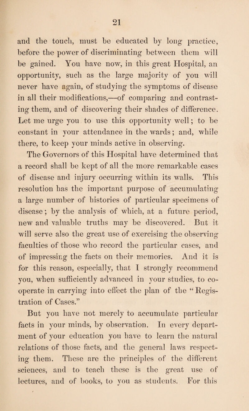 and the touch, must be educated by long practice, before the power of discriminating between them will be gained. You have now, in this great Hospital, an opportunity, such as the large majority of yon will never have again, of studying the symptoms of disease in all their modifications,—of comparing and contrast¬ ing them, and of discovering their shades of difference. Let me urge you to use this opportunity well; to be constant in your attendance in the wards; and, while there, to keep your minds active in observing. The Governors of this Hospital have determined that a record shall be kept of all the more remarkable cases of disease and injury occurring within its walls. This resolution has the important purpose of accumulating a large number of histories of particular specimens of disease; by the analysis of which, at a future period, new and valuable truths may be discovered. But it will serve also the great use of exercising the observing faculties of those who record the particular cases, and of impressing the facts on their memories. And it is for this reason, especially, that I strongly recommend you, when sufficiently advanced in your studies, to co¬ operate in carrying into effect the plan of the “ Regis¬ tration of Cases.” But you have not merely to accumulate particular facts in your minds, by observation. In every depart¬ ment of your education you have to learn the natural relations of those facts, and the general laws respect¬ ing them. These are the principles of the different sciences, and to teach these is the great use of lectures, and of books, to you as students. For this