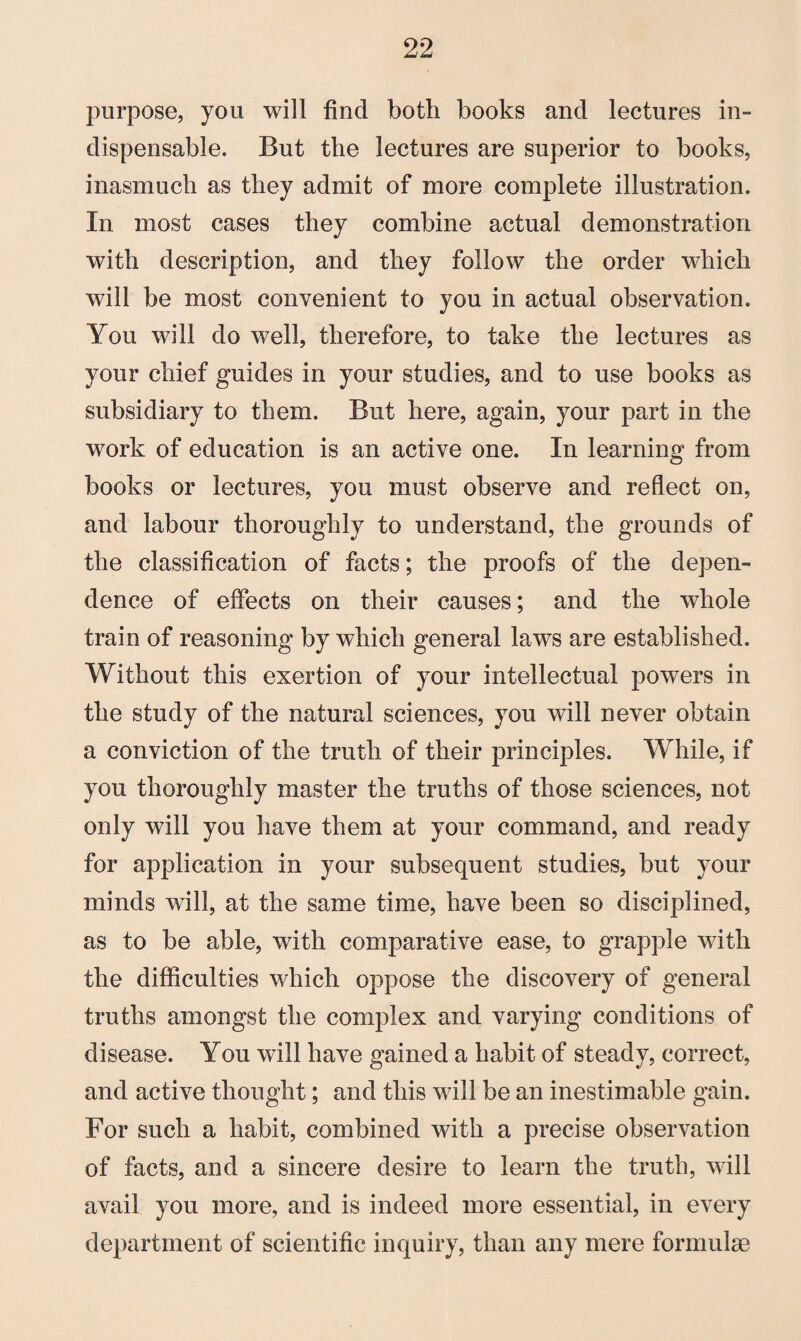 purpose, you will find both books and lectures in¬ dispensable. But the lectures are superior to books, inasmuch as they admit of more complete illustration. In most cases they combine actual demonstration with description, and they follow the order which will be most convenient to you in actual observation. You will do well, therefore, to take the lectures as your chief guides in your studies, and to use books as subsidiary to them. But here, again, your part in the work of education is an active one. In learning from books or lectures, you must observe and reflect on, and labour thoroughly to understand, the grounds of the classification of facts; the proofs of the depen¬ dence of effects on their causes; and the whole train of reasoning by which general laws are established. Without this exertion of your intellectual powers in the study of the natural sciences, you will never obtain a conviction of the truth of their principles. While, if you thoroughly master the truths of those sciences, not only will you have them at your command, and ready for application in your subsequent studies, but your minds will, at the same time, have been so disciplined, as to be able, with comparative ease, to grapple with the difficulties which oppose the discovery of general truths amongst the complex and varying conditions of disease. You will have gained a habit of steady, correct, and active thought; and this will be an inestimable gain. For such a habit, combined with a precise observation of facts, and a sincere desire to learn the truth, will avail you more, and is indeed more essential, in every department of scientific inquiry, than any mere formulae