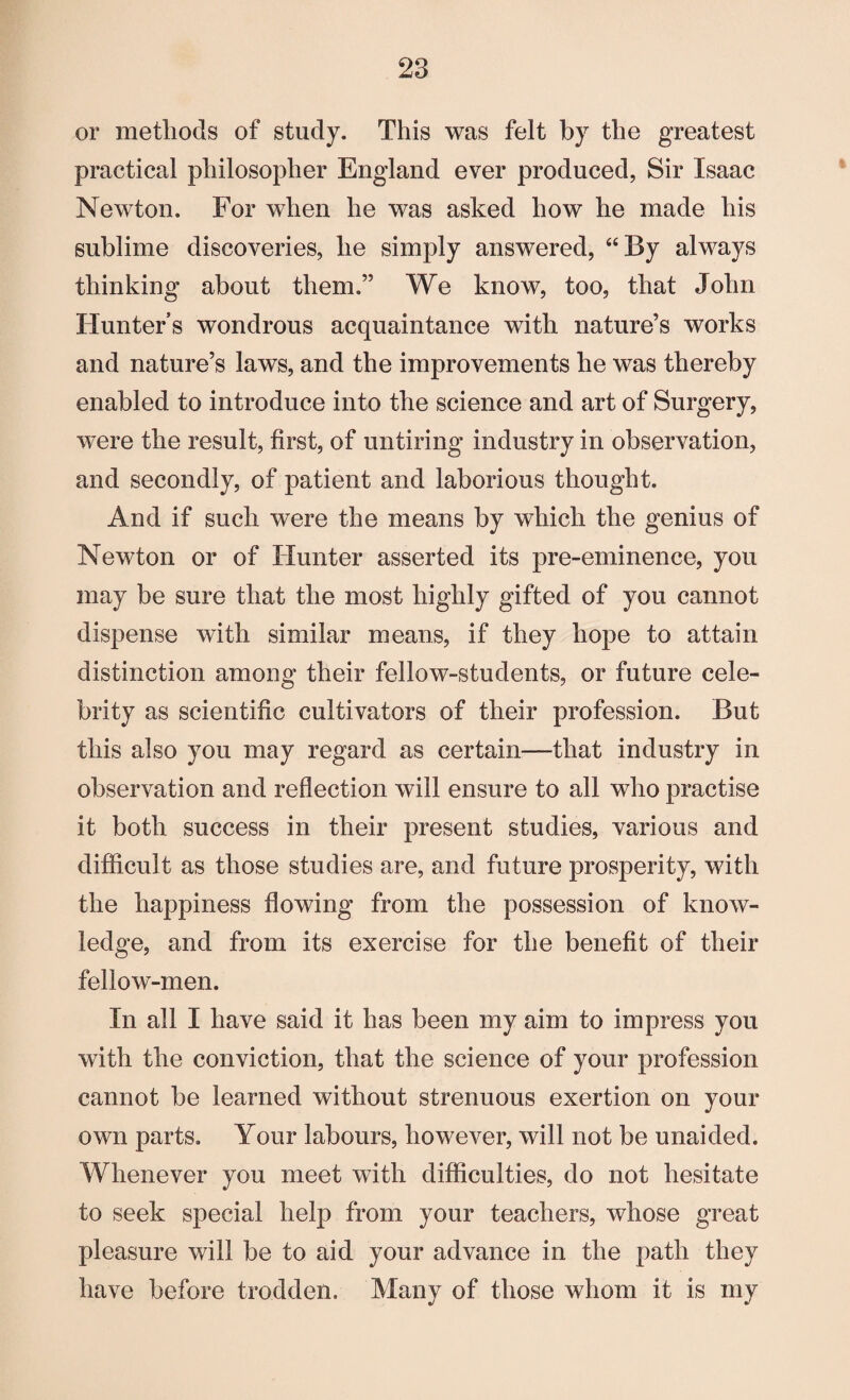 or methods of study. This was felt by the greatest practical philosopher England ever produced, Sir Isaac Newton. For when he was asked how he made his sublime discoveries, he simply answered, “By always thinking about them.” We know, too, that John Hunters wondrous acquaintance with nature’s works and nature’s laws, and the improvements he was thereby enabled to introduce into the science and art of Surgery, were the result, first, of untiring industry in observation, and secondly, of patient and laborious thought. And if such were the means by which the genius of Newton or of Hunter asserted its pre-eminence, you may be sure that the most highly gifted of you cannot dispense with similar means, if they hope to attain distinction among their fellow-students, or future cele¬ brity as scientific cultivators of their profession. But this also you may regard as certain—that industry in observation and reflection will ensure to all who practise it both success in their present studies, various and difficult as those studies are, and future prosperity, with the happiness flowing from the possession of know¬ ledge, and from its exercise for the benefit of their fellow-men. In all I have said it has been my aim to impress you with the conviction, that the science of your profession cannot be learned without strenuous exertion on your own parts. Your labours, however, will not be unaided. Whenever you meet with difficulties, do not hesitate to seek special help from your teachers, whose great pleasure will be to aid your advance in the path they have before trodden. Many of those whom it is my