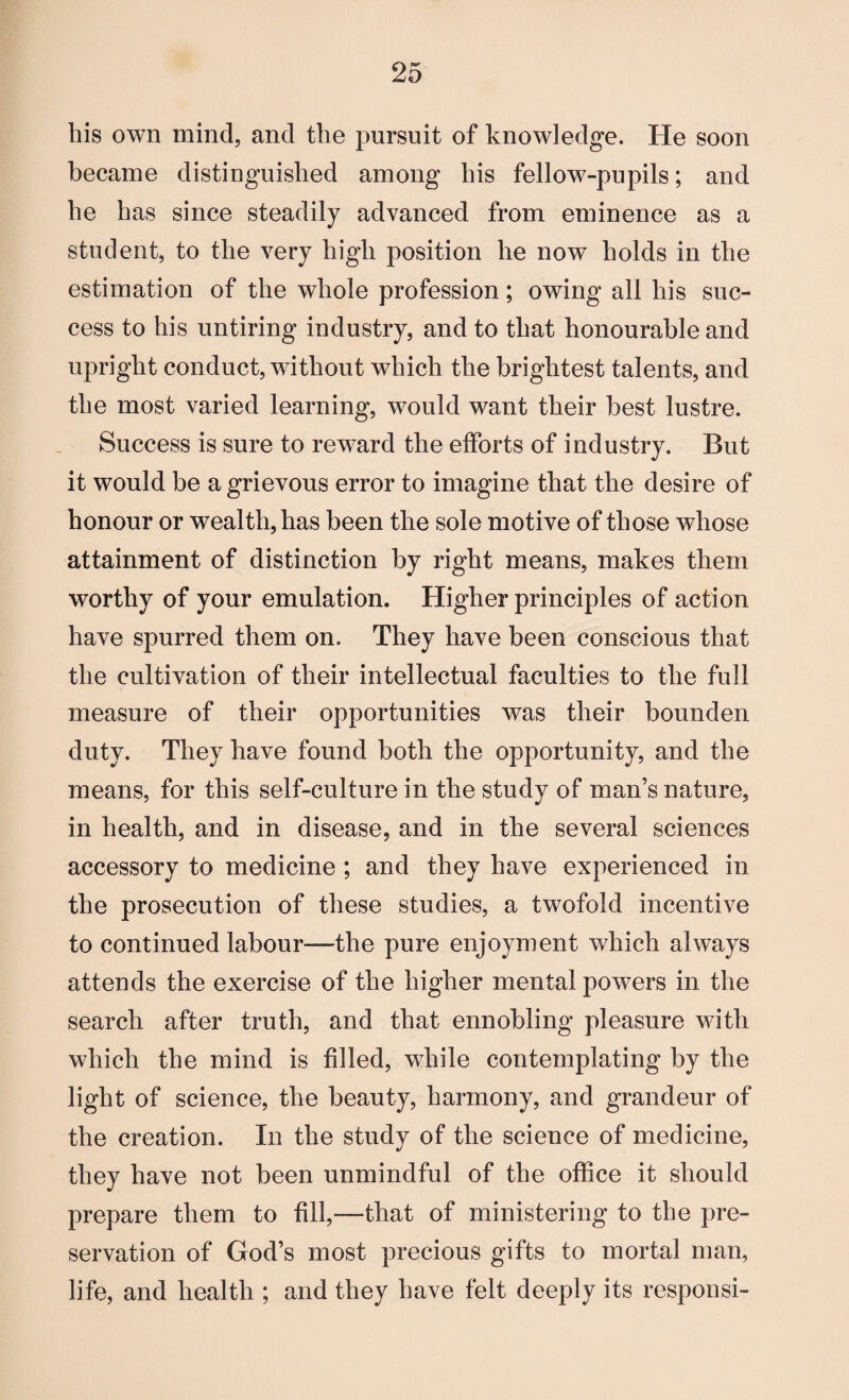 his own mind, and the pursuit of knowledge. He soon became distinguished among his fellow-pupils; and he has since steadily advanced from eminence as a student, to the very high position he now holds in the estimation of the whole profession; owing all his suc¬ cess to his untiring industry, and to that honourable and upright conduct, without which the brightest talents, and the most varied learning, would want their best lustre. Success is sure to reward the efforts of industry. But it would be a grievous error to imagine that the desire of honour or wealth, has been the sole motive of those whose attainment of distinction by right means, makes them worthy of your emulation. Higher principles of action have spurred them on. They have been conscious that the cultivation of their intellectual faculties to the full measure of their opportunities was their bounden duty. They have found both the opportunity, and the means, for this self-culture in the study of man’s nature, in health, and in disease, and in the several sciences accessory to medicine ; and they have experienced in the prosecution of these studies, a twofold incentive to continued labour—the pure enjoyment which always attends the exercise of the higher mental powers in the search after truth, and that ennobling pleasure with which the mind is filled, while contemplating by the light of science, the beauty, harmony, and grandeur of the creation. In the study of the science of medicine, they have not been unmindful of the office it should prepare them to fill,—that of ministering to the pre¬ servation of God’s most precious gifts to mortal man, life, and health ; and they have felt deeply its responsi-