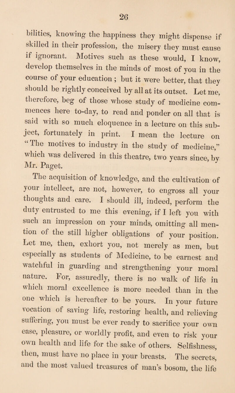 bilities, knowing the happiness they might dispense if skilled in their profession, the misery they must cause if ignorant. Motives such as these would, I know, develop themselves in the minds of most of you in the course of your education ; but it were better, that they should be rightly conceived by all at its outset. Let me, therefore, beg of those whose study of medicine com¬ mences here to-day, to read and ponder on all that is said with so much eloquence in a lecture on this sub¬ ject, fortunately in print. I mean the lecture on “ ^he motives to industry in the study of medicine,” which was delivered in this theatre, two years since, by Mr. Paget. The acquisition of knowledge, and the cultivation of your intellect, are not, however, to eng'ross all your thoughts and care. I should ill, indeed, perform the duty entrusted to me this evening, if I left you with such an impression on your minds, omitting all men¬ tion of the still higher obligations of your position. Let me, then, exhort you, not merely as men, but especially as students of Medicine, to be earnest and watchful in guarding and strengthening your moral nature. For, assuredly, there is no walk of life in which moral excellence is more needed than in the one which is hereafter to be yours. In your future vocation of saving life, restoring health, and relieving suffering, Jou must be ever ready to sacrifice your own ease, pleasure, or worldly profit, and even to risk your own health and life for the sake of others. Selfishness, then, must have no place in your breasts. The secrets, and the most valued treasures of man’s bosom, the life