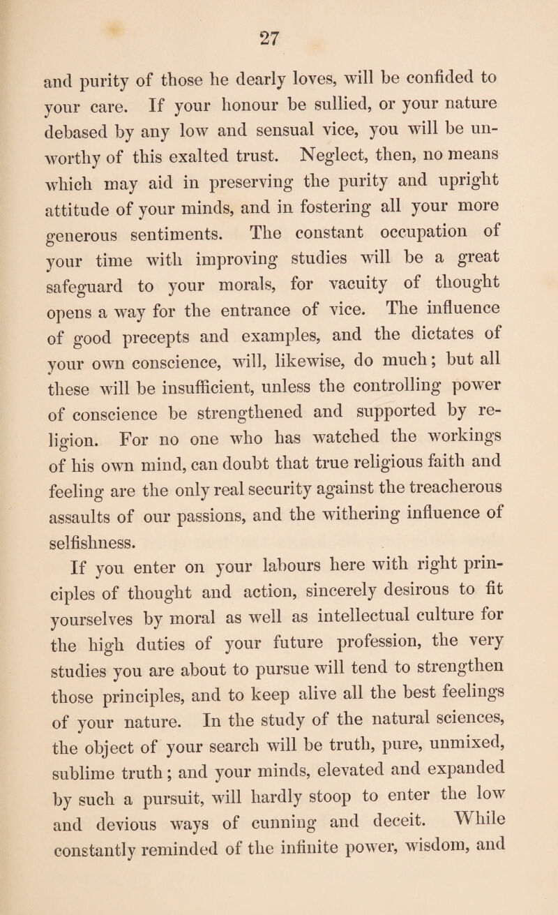 and purity of those he dearly loves, will be confided to your care. If your honour be sullied, or your nature debased by any low and sensual vice, you will be un¬ worthy of this exalted trust. Neglect, then, no means which may aid in preserving the purity and upright attitude of your minds, and in fostering all your more generous sentiments. The constant occupation of your time with improving studies will be a great safeguard to your morals, for vacuity of thought opens a way for the entrance of vice. The influence of good precepts and examples, and the dictates of your own conscience, will, likewise, do much; but all these will be insufficient, unless the controlling power of conscience be strengthened and supported by re¬ ligion. For no one who has watched the workings of his own mind, can doubt that true religious faith and feeling are the only real security against the treacherous assaults of our passions, and the withering influence of selfishness. If you enter on your labours here with right prin¬ ciples of thought and action, sincerely desirous to fit yourselves by moral as well as intellectual culture for the high duties of your future profession, the very studies you are about to pursue will tend to strengthen those principles, and to keep alive all the best feelings of your nature. In the study of the natural sciences, the object of your search will be truth, pure, unmixed, sublime truth; and your minds, elevated and expanded by such a pursuit, will hardly stoop to enter the low and devious ways of cunning and deceit. While constantly reminded of the infinite power, wisdom, and