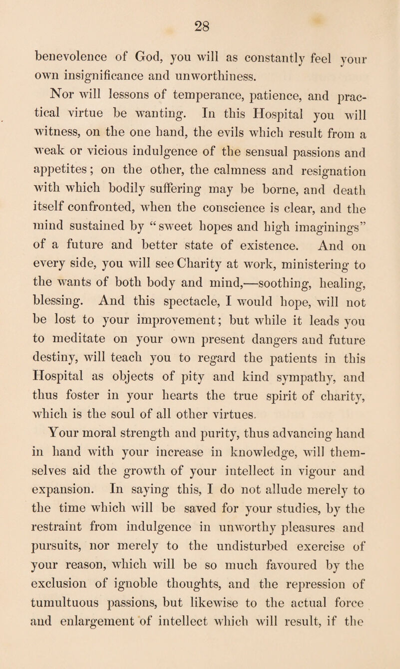 benevolence of God, you will as constantly feel your own insignificance and unworthiness. Nor will lessons of temperance, patience, and prac¬ tical virtue be wanting. In this Hospital you will witness, on the one hand, the evils which result from a weak or vicious indulgence of the sensual passions and appetites; on the other, the calmness and resignation with which bodily suffering may be borne, and death itself confronted, when the conscience is clear, and the mind sustained by “sweet hopes and high imaginings” of a future and better state of existence. And on every side, you will see Charity at work, ministering to the wants of both body and mind,—soothing, healing, blessing. And this spectacle, I would hope, will not be lost to your improvement; but while it leads you to meditate on your own present dangers and future destiny, will teach you to regard the patients in this Hospital as objects of pity and kind sympathy, and thus foster in your hearts the true spirit of charity, which is the soul of all other virtues. Your moral strength and purity, thus advancing hand in hand with your increase in knowledge, will them¬ selves aid the growth of your intellect in vigour and expansion. In saying this, I do not allude merely to the time which will be saved for your studies, by the restraint from indulgence in unworthy pleasures and pursuits, nor merely to the undisturbed exercise of your reason, which will be so much favoured by the exclusion of ignoble thoughts, and the repression of tumultuous passions, but likewise to the actual force and enlargement of intellect which will result, if the