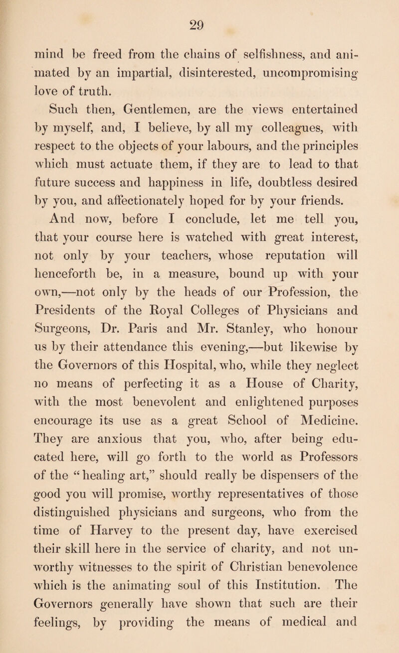 mind be freed from the chains of selfishness, and ani¬ mated by an impartial, disinterested, uncompromising love of truth. Such then, Gentlemen, are the views entertained by myself, and, I believe, by all my colleagues, with respect to the objects of your labours, and the principles which must actuate them, if they are to lead to that future success and happiness in life, doubtless desired by you, and affectionately hoped for by your friends. And now, before I conclude, let me tell you, that your course here is watched with great interest, not only by your teachers, whose reputation will henceforth be, in a measure, bound up with your own,—not only by the heads of our Profession, the Presidents of the Royal Colleges of Physicians and Surgeons, Dr. Paris and Mr. Stanley, who honour us by their attendance this evening,—but likewise by the Governors of this Hospital, who, while they neglect no means of perfecting it as a House of Charity, with the most benevolent and enlightened purposes encourage its use as a great School of Medicine. They are anxious that you, who, after being edu¬ cated here, will go forth to the world as Professors of the “ healing art,” should really be dispensers of the good you will promise, worthy representatives of those distinguished physicians and surgeons, who from the time of Harvey to the present day, have exercised their skill here in the service of charity, and not un¬ worthy witnesses to the spirit of Christian benevolence which is the animating soul of this Institution. The Governors generally have shown that such are their feelings, by providing the means of medical and