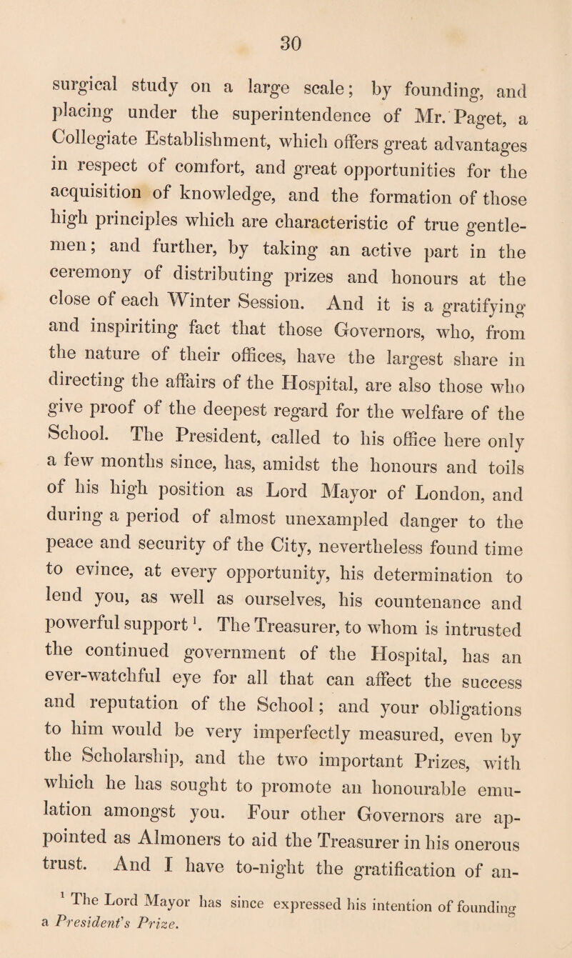 surgical study on a large scale; by founding, and placing under the superintendence of Mr. Paget, a Collegiate Establishment, which offers great advantages m respect of comfort, and great opportunities for the acquisition of knowledge, and the formation of those high principles which are characteristic of true gentle¬ men ; and further, by taking an active part in the ceremony of distributing prizes and honours at the close of each Winter Session. And it is a gratifying and inspiriting fact that those Governors, who, from the nature of their offices, have the largest share in diiecting the affairs of the Hospital, are also those who give proof of the deepest regard for the welfare of the School. The President, called to his office here only a few months since, has, amidst the honours and toils of his high position as Lord Mayor of London, and during a period of almost unexampled danger to the peace and security of the City, nevertheless found time to evince, at every opportunity, his determination to lend you, as well as ourselves, his countenance and powerful support K The Treasurer, to whom is intrusted the continued government of the Hospital, has an ever-watchful eye for all that can affect the success and reputation of the School; and your obligations to him would be very imperfectly measured, even bv the Scholarship, and the two important Prizes, with which he has sought to promote an honourable emu¬ lation amongst you. Four other Governors are ap¬ pointed as Almoners to aid the Treasurer in his onerous trust. And I have to-night the gratification of an- 1 The Lord Mayor has since expressed his intention of founding a President's Prize.