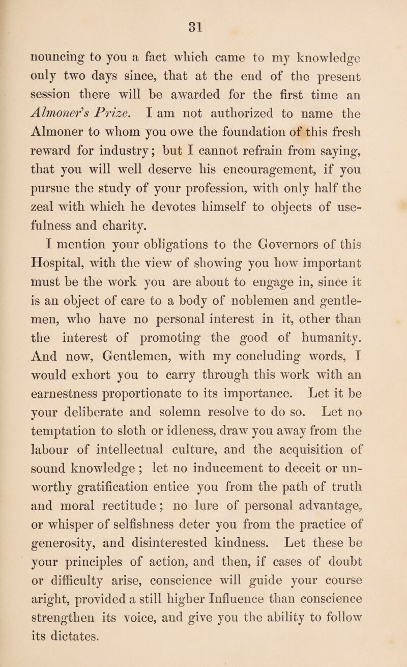 nouncing to you a fact wliich came to my knowledge only two days since, that at the end of the present session there will be awarded for the first time an Almoner's Prize. I am not authorized to name the Almoner to whom you owe the foundation of this fresh reward for industry; but I cannot refrain from saying, that you will well deserve his encouragement, if you pursue the study of your profession, with only half the zeal with which he devotes himself to objects of use™ fulness and charity. I mention your obligations to the Governors of this Hospital, with the view of showing you how important must be the work you are about to engage in, since it is an object of care to a body of noblemen and gentle¬ men, who have no personal interest in it, other than the interest of promoting the good of humanity. And now, Gentlemen, with my concluding words, I would exhort you to carry through this work with an earnestness proportionate to its importance. Let it be your deliberate and solemn resolve to do so. Let no temptation to sloth or idleness, draw you away from the labour of intellectual culture, and the acquisition of sound knowledge ; let no inducement to deceit or un¬ worthy gratification entice you from the path of truth and moral rectitude ; no lure of personal advantage, or whisper of selfishness defer you from the practice of generosity, and disinterested kindness. Let these be your principles of action, and then, if cases of doubt or difficulty arise, conscience will guide your course aright, provided a still higher Influence than conscience strengthen its voice, and give you the ability to follow its dictates.