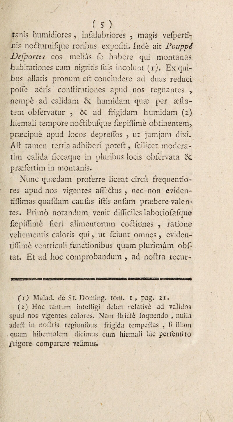 ( S ) - tams humidiores infalubriores ? magis vefperti- nis nodlurnifque roribus expoliti, Inde ait Pouppi Defportts eos melius fe habere qui montanas habitationes cum nigritis fuis incolunt (ij. Ex qui¬ bus allatis pronum e 11 concludere ad duas reduci polle aeris conftitutiones apud nos regnantes , nempe ad calidam & humidam quae per aefla¬ tem obfervatur , ad frigidam humidam (2) hiemali tempore nodtibufque fepifhme obtinentem, praecipue apud locos depreffos , ut jamjam dixi. Alt tamen tertia adhiberi potefl, fcilicet modera - tim calida liccaque in pluribus locis obfervata praefertim in montanis. Nunc quaedam proferre liceat circa frequentio- res apud nos vigentes aff:<Sus , nec-non eviden- tiflimas quafdam caufas illis anfarft praebere valen¬ tes, Primo notandum venit difficiles laboriofafque faepiflime fieri alimentorum codliones , ratione vehementis caloris qui, ut fciunt omnes, eviden- tiffime ventriculi fun&ionibus quam plurimum obE tat. Et ad hoc comprobandum , ad noftra recur-, tawmaaqQ (1) Malad. de St. Doming. tom. 1 f pag. 21. (2) Hoc tantum inteiligi debet relative ad validos apud nos vigentes calores. Nam ftride loquendo , nulla adefl in noffiris regionibus frigida tempeflas , fi illam quam hibernalem dicimus cum hiemali hic perfentito frigore comparare velimus.