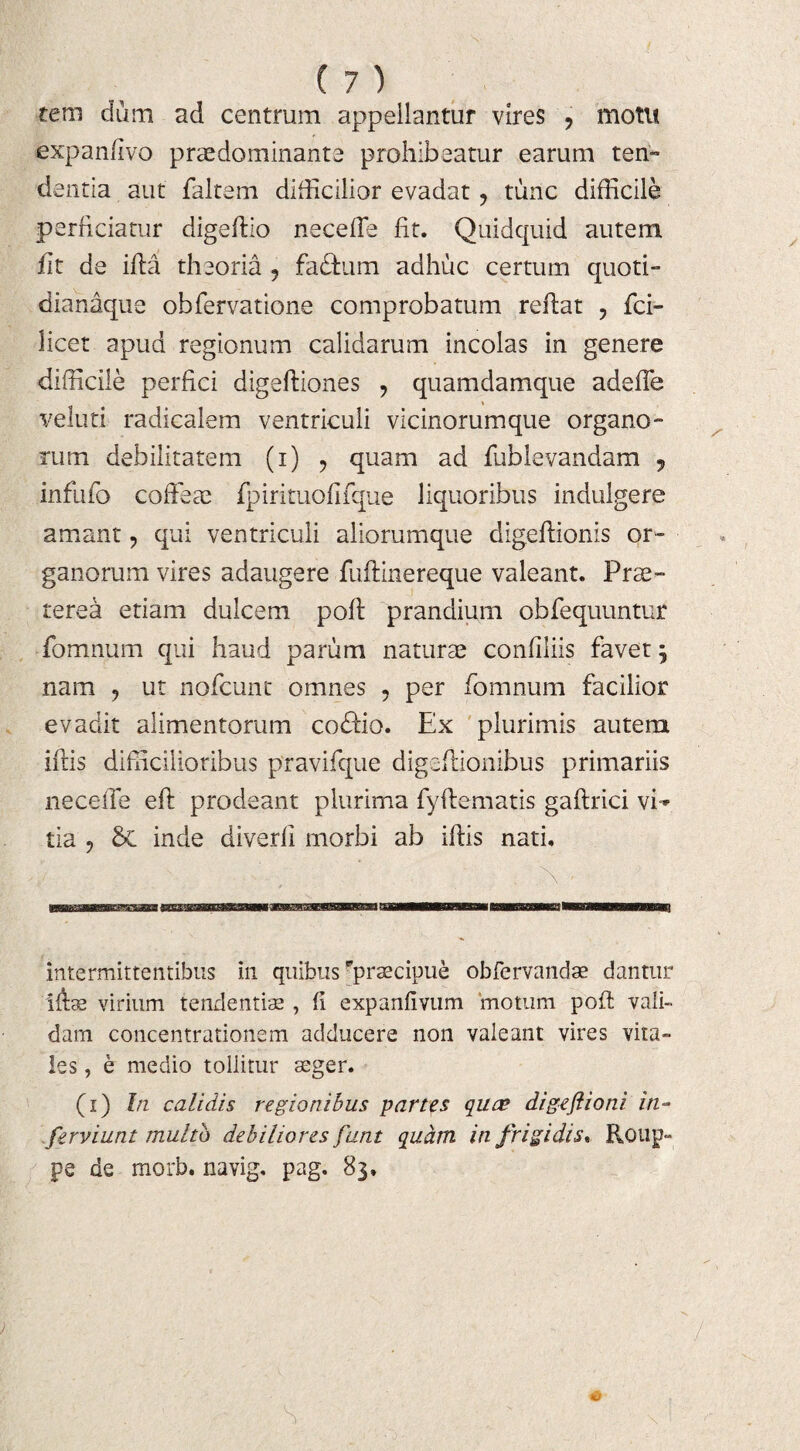 tero dum ad centrum appellantur vires ? motu expanfivo praedominante prohibeatur earum ten¬ dentia aut faltem difficilior evadat ? tunc difficile perficiatur digeflio neceffie fit. Quidquid autem iit de ifla theoria 9 fadfum adhuc certum quoti- dianaque obfervatione comprobatum reflat , fci- licet apud regionum calidarum incolas in genere difficile perfici digefliones , quamdamque adeffe veluti radicalem ventriculi vicinorumque organo¬ rum debilitatem (i) , quam ad fublevandam 9 infufo coffeae fpirituofifque liquoribus indulgere amant, qui ventriculi aliorumque digeflionis or¬ ganorum vires adaugere fuftinereque valeant. Prae- terea etiam dulcem pofl prandium obfequuntur fomnum qui haud parum naturae confiiiis favet 5 nam ? ut nofcunt omnes ? per fomnum facilior evadit alimentorum codlio. Ex plurimis autem iflis difficilioribus pravifque digeflionibus primariis neceffie efl prodeant plurima fyflematis gaflrici vi¬ tia 9 St inde diverfi morbi ab iflis nati. intermittentibus in quibus ^praecipue obfervandae dantur ifts virium tendentis , fi expanfivum motum pofl vali¬ dam concentrationem adducere non valeant vires vira¬ les , e medio tollitur seger. (1) In calidis regionibus partes quae digeftioni in- ferviunt multo debiliores funt quam in frigidis* Roup- pe de morh. navig. pag. 83.