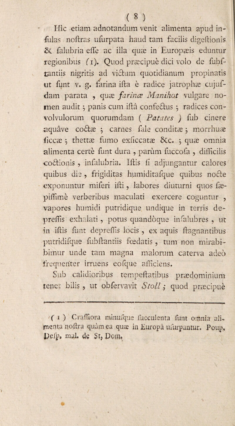 Hic etiam adnotandum venit alimenta apud in¬ fulas noiiras ufurpata haud tam facilis digeftionis & falubria effie ac illa quae in Europaeis eduntur regionibus (i). Quod praecipue dici volo de fubf- tantiis nigritis ad vi&um quotidianum propinatis ut funt v. g. farina illa e radice jatrophae cujuf- dam parata , quae farina? Manihot vulgare no¬ men audit} panis cum illa confedlus , radices con¬ volvulorum quorumdam ( Patates ) fub cinere aquave codbe \ carnes fale conditae \ morrhuae ficcse my thettae fumo exficcatae SCc. ; quae omnia alimenta certe funt dura , parum fuccofa ? difficilis co&ionis , infalubria. Illis fi adjungantur calores quibus die , frigiditas humiditafque quibus nodle exponuntur miferi illi, labores diuturni quos fae- piffime verberibus maculati exercere coguntur ? vapores humidi putridique undique in terris de- preffis exhalati 9 potus quandoque insalubres ? ut in illis funt depreffis locis , ex aquis llagnantibus putridifque fubllantiis fceelatis, tum non mirabi- bimur unde tam magna malorum caterva adeo frequenter irruens eofque afficiens. Sub calidioribus tempellatibus preedominium tenet bilis 5 ut obfervavit Sto// j quod praecipue ■■■ IT ... r >■ . »i .1 ■ ■ ■ ■ ( i ) Craffiora minufque fucculenta funt omnia alh fnqnta noftra quam ea quas in Europa ufurpantur. Poup, mal. de St, Dom,