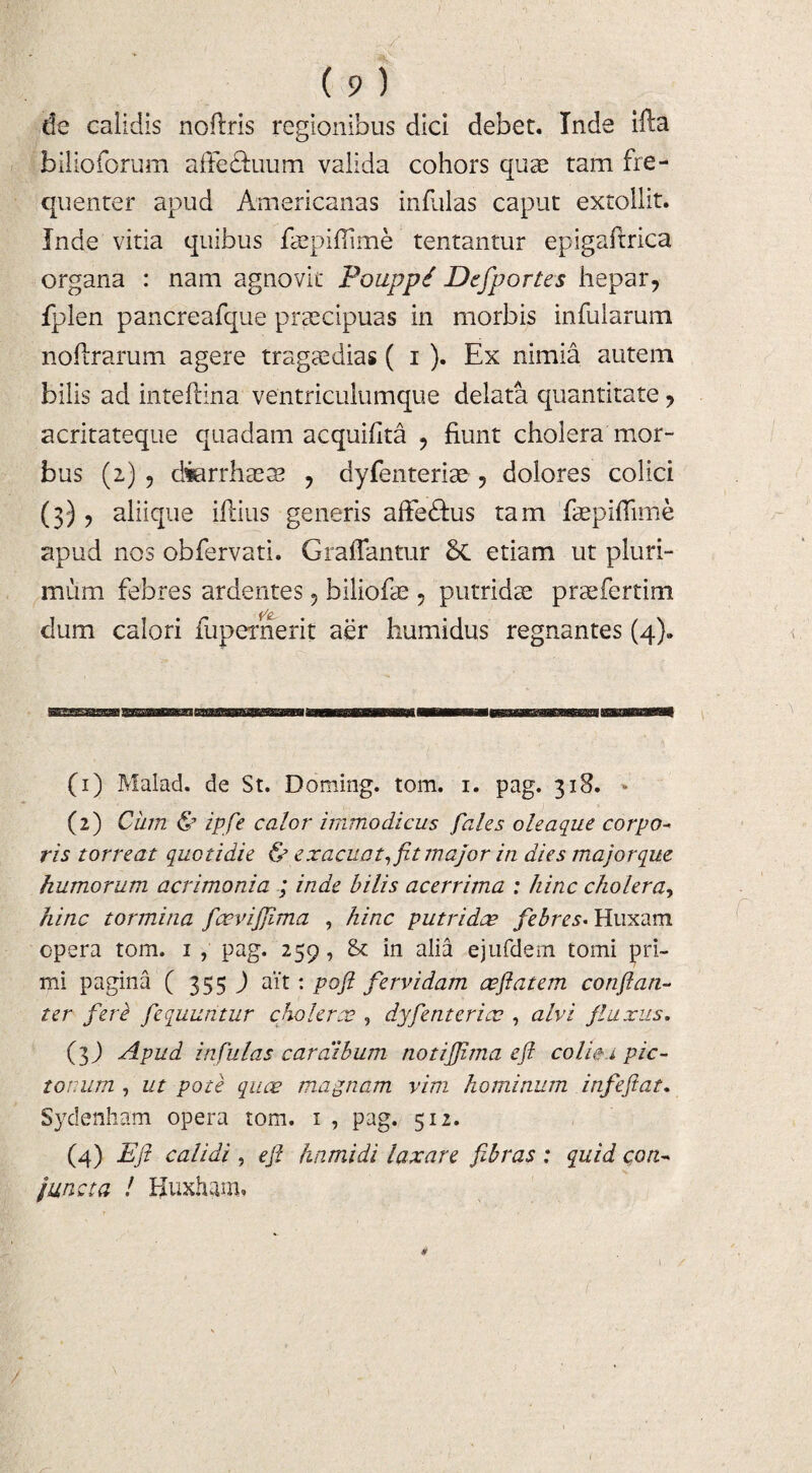 de calidis nofrris regionibus dici debet. Inde ifta bilioforum affe&uum valida cohors quae tam fre¬ quenter apud Americanas infulas caput extollit. Inde vitia quibus faepifilme tentantur epigaftrica organa : nam agnovit Pouppi Defportes hepar, fplen pancreafque praecipuas in morbis infularum noRrarum agere tragaedias ( i ). Ex nimia autem bilis ad inteflina ventriculumque delata quantitate, acritateque quadam acquifita , fiunt cholera mor¬ bus (2) , diarrhaeae , dyfenteriae , dolores colici (3), aliique illius generis affedfus tam faepiRime apud nos obfervati. Graflantur etiam ut pluri¬ mum febres ardentes , biliofae , putridae praefertim dum calori fupernerit aer humidus regnantes (4). (1) Malad. de St. Doming. tom. 1. pag. 318. * (2) Cum & ipfe calor immodicus fales oleaque corpo¬ ris torreat quotidie & exacuat, fit major in dies majorque humorum acrimonia ; inde bilis acerrima : hinc cholera, hinc tormina faevijfima , hinc putridae febres* Huxam opera tom. 1 , pag. 259, & in alia ejufdem tomi pri¬ mi pagina ( 355 ) ait: pofi fervidam ceflatem conftan- ter fere fequuritur cholerae , dyfenteriae , alvi fluxus. (3 J Apud infulas cardibum notiffima eft colici pic¬ torum , ut pote quae magnam vim hominum infeftat. Sydenham opera tom. 1 , pag. 512. (4) Eft calidi , eft hami di laxare fibras : quid con¬ juncta ! Huxharn. /