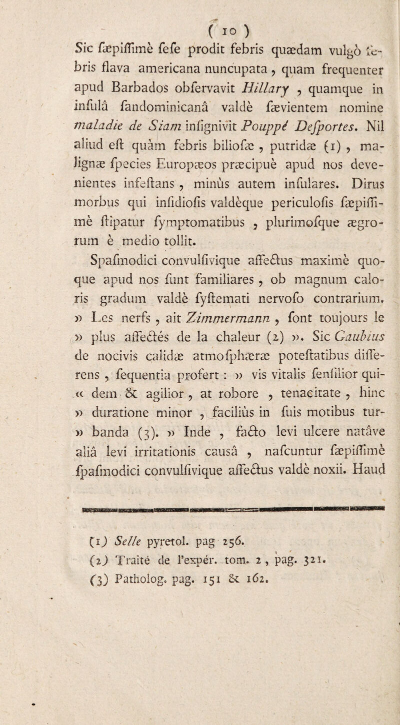 Sic faepiffime fefe prodit febris quaedam vulgo fe¬ bris flava americana nuncupata , quam frequenter apud Barbados obfervavit HilLary , quamque in infula fandominicana valde faevientem nomine mala dic de Siam infignivit Pouppi Defportes. Nil aliud eft quam febris biliofae , putridae (i) , ma¬ lignae fpecies Europaeos praecipue apud nos deve¬ nientes infe flans , minus autem infulares. Dirus morbus qui infidiofis valdeque periculofis faepifli- me ftipatur fymptomatibus , plurimofque aegro¬ rum e medio tollit. Spafmodici convulfivique affe&us maxime quo¬ que apud nos funt familiares, ob magnum calo¬ ris gradum valde fyflemati nervofo contrarium, n Les nerfs , ait Zimmermann , font toujours le » plus affedles de la chaleur (2) ». Sic Gaubius de nocivis calidae atmofphaerae poteflatibus diffe¬ rens , fequentia profert : » vis vitalis fenlilior qui- cc dem & agilior, at robore , tenacitate, hinc » duratione minor , facilius in fuis motibus tur- » banda (3). » Inde , fa&o levi ulcere natave alia levi irritationis causa , nafcuntur faepiffime fpafmodici convulfivique affe&us valde noxii. Haud (ij Selle pyretol. pag 256. (2) Traite de 1’exper. tom. 2, pag. 321. (3) Pathologc pag. 151 St 162.