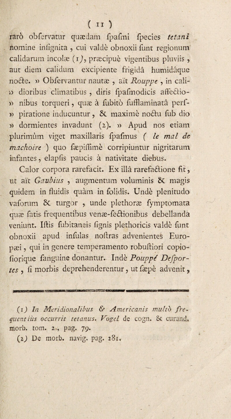 raro obfervatur quaedam fpafmi fpecies tetani nomine infignita , cui valde obnoxii funt regionum calidarum incolae (i), praecipue vigentibus pluviis , aut diem calidum excipiente frigida humidaque no&e. » Obfervantur nautae , ait Rouppc , in cali- 0 dioribus climatibus, diris fpafmodicis affe&io- » nibus torqueri, quae a fubito fufflaminata perf- » piratione inducuntur, St maxime no&u fub dio » dormientes invadunt (2). » Apud nos etiam plurimum viget maxillaris fpafmus ( le mal de machoin ) quo faepiffime corripiuntur nigritarum infantes, elapfis paucis a nativitate diebus. Calor corpora rarefacit. Ex illa rarefa&ione fit, ut ait Gaubius , augmentum voluminis St magis quidem in fluidis quam in folidis. Unde plenitudo vaforum St turgor , unde plethorae fymptomata quae fatis frequentibus venae-feftionibus debellanda veniunt. Illis fubitaneis fignis plethoricis valde funt obnoxii apud infulas noftras advenientes Euro¬ paei , qui in genere temperamento robufliori copio- liorique fanguine donantur. Inde Poupp/ Defpor- tes , fi morbis deprehenderentur, ut faepe advenit ? (1) In Meridionalibus & Americanis multo fre~ quentiiis occurrit tetanus. Vogel de cogn. Sc curand» morb. tom. 2«, pag. 79.