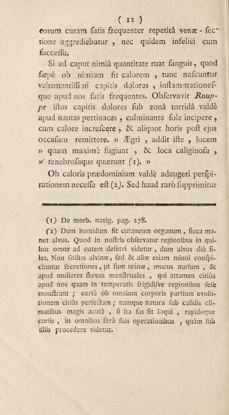 ( iO €orum curam faris frequenter repetita venae - fec~ tione aggrediebatur ? nec quidem infelici cum fucceflii. Si ad caput nimia quantitate ruat fanguis ? quod faepe ob nimium fit calorem , tunc nafcuntur vehementiilimi capitis dolores , inflammationef- que apud nos fatis frequentes. Obfervavit Roup- pe ildos capitis dolores fub zona torrida valde apud nautas pertinaces , cui minante fole incipere , cum calore increfcere ? & aliquot horis pofi: ejus occafum remittere. » /Egri , addit ifte 9 lucem » quam maxime fugiunt , Sc loca caliginofa ? >/ tenebrofaque quaerunt (i). » Ob caloris praedominium valde adaugeri perfpi- rationem necelfe eit (2), Sed haud raro fupprimitur (ij De morb. navig. pag. 278. (2) Dum humidum fit cutaneum organum , ficca ma¬ net alvus. Quod in nofiris obfervatur regionibus in qui¬ bus omne ad cutem deferri videtur , dum alvus diu fi¬ let. Non folum alvinae, fed & aliae etiam minui confpi- ciuntur fecretiones, ut funt urinae , mucus narium , & apud mulieres fluxus menfiruales , qui attamen citius apud nos quam in temperatis frigidifve regionibus fefe monflrant ; certe ob omnium corporis partium evolu¬ tionem citius perfe&am ; namque natura fub calidis cli¬ matibus magis acute , fi ita fas fit loqui , rapidoque curfu , in omnibus fere fuis operationibus , quam fub aliis procedere videtur»