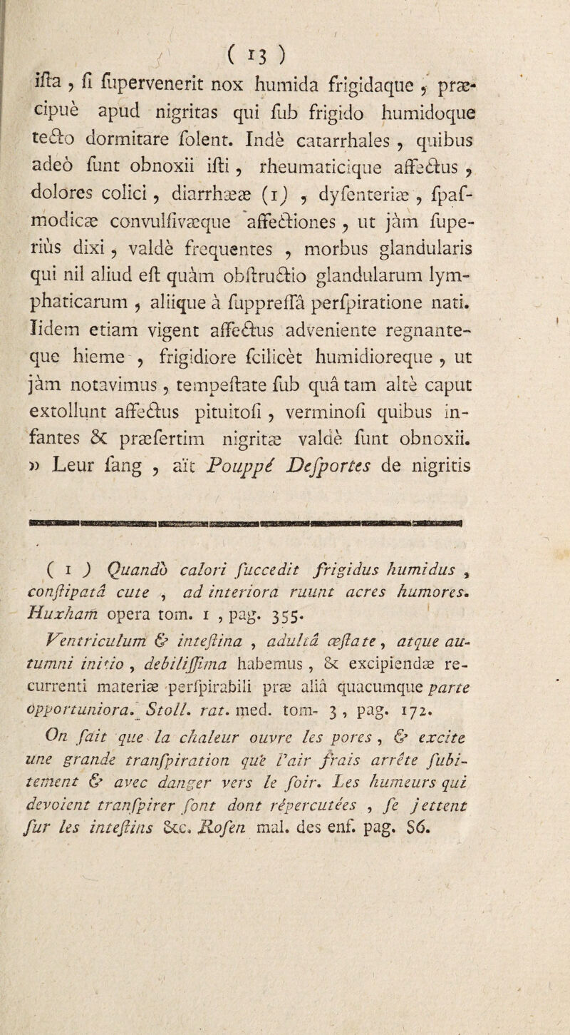 ifla ? fi fupervenerit nox humida frigidaque 9 prae¬ cipue apud nigritas qui fub frigido humidoque tefto dormitare folent. Inde catarrhales ? quibus adeo funt obnoxii ifti, rheumaticique affedlus 7 dolores colici, diarrhteae (i) , dyfenteriae , fpaf- modicae convulfivaeque affeftiones ? ut jam fupe- rius dixi, valde frequentes , morbus glandularis qui nil aliud eft quam obflrudHo glandularum lym¬ phaticarum 5 aliique a fupprefia perfpiratione nati. Iidem etiam vigent affedkus adveniente regnante- que hieme , frigidiore fcilicet humidioreque ? ut jam notavimus, tempeftate fub qua tam alte caput extollunt affedlus pituitofi ? verminofi quibus in¬ fantes 6c praefertim nigritse valde funt obnoxii. » Leur lang ? ait Pouppd Defportes de nigritis ( i J Quando calori fuccedit frigidus kumidus , conflipatd cute , ad interiora ruunt acres humores. Huxharti opera torn. i , pag. 355. Ventriculum & inteflina , adulta ce fla te , atque au¬ tumni initio , debiliflima habemus , & excipiendas re¬ currenti maceris perfpirabili pras alia quacumque parte Opportuniora. Stoll. rat. med. torn- 3, pag. 172. On flait que la chaleur ouvrc les pores , & excite une grande tranfpiration que Vair frais arrete fubi- tement & avec danger vers le foir. Les humeurs qui devoient tranfpirer flont dont repercutees , fe j ettent fur les inteflins Jkc. Jiofen mal. des enf. pag. S6.