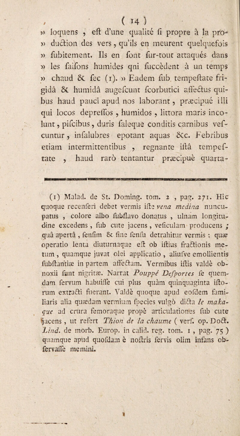 » loquens , eft d’une qualite fi propre a la pro-* » duelion des vers, qifils en meurent quelquefois » fubitement. Iis en font fur-tout actaques dans » les faifons humides qni fuccedent a un temps » chaud fec (i). )) Eadem fub. tempeftate fri¬ gida & humida augefcunt fcorbutici affe&us qui¬ bus haud pauci apud nos laborant ? praecipue illi qui locos deprelfos ? humidos ? littora maris inco¬ lunt , pifcibus, duris faleque conditis carnibus vef- cuntur , infalubres epotant aquas 6cc. Febribus etiam intermittentibus ? regnante illa tempef¬ tate ? haud raro tentantur praecipue quarta- (i) Malad. de St. Doming. tom. 2 , pag. 271. Hic quoque recenferi debet vermis ille vena medina nuncu¬ patus , colore albo fubflavo donatus , ulnam longitu¬ dine excedens , fub cute jacens, veficulam producens ; qua aperta , fenfim fine fenfu detrahitur vermis : quae operatio lenta diuturnaque ell ob illius fraftionis me¬ tum , quamque juvat olei applicatio , aliufve emollientis fubllantise in partem affe&am. Vermibus illis valde ob¬ noxii finit nigritae. Narrat Pouppe Defportes fe quem¬ dam fervum habuifie cui plus quam quinquaginta illo¬ rum extra&i fuerant. Valde quoque apud eofdem fami¬ liaris alia quaedam vermium fpccies vulgo difta le maka- que ad crura femoraque prope articulationes fub cute jacens , ut refert Thion de la ckaume ( verfi op. Dodh Lind. de morb. Europ. in calid. reg. tom. 1 , pag. 75 ) quamque apud quofdam e nollris fervis olim infans ob- fervafie memini. 1